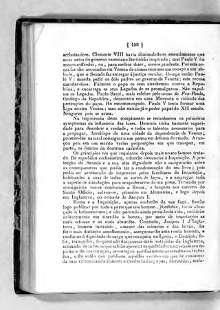 [158]
ecclesiasticos. Clemente VITI havia dijsimuTado os resentimentos que
esies aclos do governo veneziano lhe tinlião inspirado ; mas Paulo V foi
menoâ soffredor, ou, para melhor dizer, menos prudente. Por esta oc-
casião são accusados em Veneza de crimes e/jormes um conerroe um ab-
bade, que o Senado faz entregar á justiça secular. Hompe entào Pau-
lo V : manda pedir os dois padres ao governo de V^eneza ; este recusa
maudar-llios. Fulmina o papa os seus anathemas contra a Repu-
blica, e encarrega os seus Legados de os promulgarem. Sào expul-
sos os Legados. Paulo Sarpi , mais celebre pelo nome de Fra-Paulo^
theologo da Republica , demonstra em uma Memoria o ridiculo da»
pretençòes do papa. He excommungado. Paulo V tenta formar uma
Liga contra Veneza; mas não existia já o poder papal do XII século.
Ninguém pois se arma.
Na impolencia deste rompimento se reconhecem os primeiros
symptomas da influencia das luzes. Dominis tinha bastante sagaci-
dade para de&cobrir a verdade, e todos os talentos necessários para
a propagar. Arcebispo de uma cidade da dependência de Veneza,
pareceo-lhe natural consagrara sua penna em defensado estado. Avan-
çou pois em um escrito varias proposições em que transpoz, em
parte, os limites da doutrina calholica.
Os principies em que requintou depois mais no seu famoso trata-
do i)e republica ecciesiastica^ ofizerâo denunciar á Inquisição. A pro-
tecção do Senado e a sua alta digrtidade não o assegurarão sobre
as consequeíicias que podia ter a condemnação do seu livro ; jjois
podia ser arrebatado de ituproviso pelos familiares da Inquisição,
íiabiiuados a usar de todas as sortes de laços, e a emfjregar toda
a espccicde siníidaçôes para s€ apoderarem da sua presa. 'ie.-^iendo por
conseguinte ver-se conduzido a Rouia , e lançado nos cárceres do
Santo Oííicio , sulvou-se, primeiro em Alemanha, e logo depois
em Inglal^erra , no reinado de Jacques I.
Kouja e a Inquisição, apenas souberão da sua fuga, fizerâo
logo publicar por toda a parle que este homem , jácelel)re, liiilia abra-
çado o luíherauismo ; e iiao podendo aitida priva-lo da vida , cuidúrào
ardeutemente em tirar-lhe a honra, por meio de imputações as
mais odiosas e as mais absurdas. Comtudo, Jacques 1 d' Ingla-
terra , homem instruído , amante das sciencias e das letras, lhe
fez o mais dislinclo accolhimeuío , assegurou-lhe uma renda honesta, e
conforme á dignidade do cargo queoccupára nalgrojíi, e Dominis, fe-
liz, tranquillo, frrquentadodas pcbsoas mais instruídas da iiigluterra,
estimado de lo Josoa que sabiuo apreciar as qualidades a u;avcis do seu es-
pirito e do seu coração, se entregou pacificamente ao esliidoe ao traba-
lho , e foi eutâo que publicou aíiuclleà oacritos em que he eí^amina-
da mui cireunituuciadamentea conductaduà[:aMas, discutidas, escla-
 