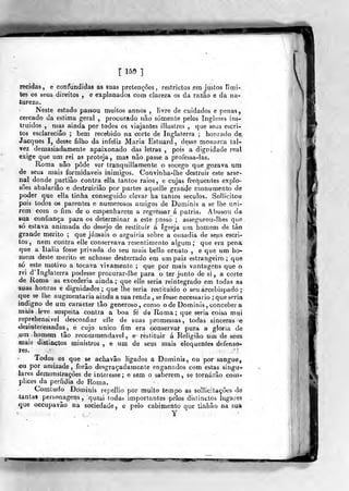 , [ 159 1
recidas, e confundidas as suas prelenções , restrictos era justos limi-
tes os seus direitos , e explanados com clareza os da razão e da na-
tureza.
Neste estado passou muitos annos , livre de cuidados e pena%,
cercado da estima geral ,
procurado nao somente pelos Inglezes ins-
truidos , mas ainda por todos os viajantes illustres ,
que seus escri-
tos esclareciâo ; bem recebido na corte de Inglaterra ; honrado de,
Jacques I, desse filho da infeliz Maria Estuard , desse monarca tal-
vez demasiadamente apaixonado das letras ,
pois a dignidade real
exige que um rei as proteja, mas não passe a professa-las.
Roma não pôde ver tranquillamente o socego que gozava um
de seus mais formidáveis inimigos. Convinha-lhe destruir este arse-
nal donde partiâo contra ella tantos raios, e cujas frequentes explo-
sões abalariâo c destruiriâo por partes aquelle grande monumento de
poder que ella tinha conseguido elevar ha tantos séculos. Sollicitou
pois todos os parentes e numerosos amigos de Dominis a se lhe uni-
rem com o fim. de o empenharem a regressar á pátria. Abusou da
sua confiança para os determinar a este passo ; assegurou-lhes que.
só estava animada do desejo de restituir á Igreja um homem de tào
grande mérito ; que jamais o arguiria sobre a ousadia de seus escri-
tos , nem contra elle conservava resentimento algum; que era pena
que a Itália fosse privada do seu mais bello ornato , e que um ho-
mem deste mérito se achasse desterrado em umpaiz estrangeiro; que
só este motivo a tocava vivamente ; que por mais vantagens que o
rei d' Inglaterra podesse procurar-lhe para o ter junto de si , a corte
de Roma as excederia ainda; que elle seria reintegrado em todas as
suas honras e dignidades ; que lhe seria restituído o seu arcebispado
que se lhe augmenlaria ainda a sua renda , se fosse necessário ;
que seria
indigno de um caracter tão generoso, como ode Dominis, conceber a
màis^ leve suspeita contra a boa fé de Roma; que seria coisa mui
reprehensivel desconfiar elle de suas promessas, todas sinceras e
<lesinteressadas, e cujo único fim era conservar pura a gloria de
um homem tão recommendavel , e restituir á Religião um de seus
mais distinctos ministros , e um de seus mais eloquentes defenso-
res. ' :.';
Todos os que se achavâo ligados a Dominis, ou por sangue,
ou por amizade, forâo desgraçadamente enganados com estas singu-
lares demonstrações de interesse; e sem o saberem, se tornarão com-
plices da perfidia de Roma.
Comtudo Dominis repellio por muito tempo as sollicitações de
tantas personagens, quasi todas importantes pelos dislincLos lugares
que occupavâo na sociedade, e pelo cabimento que tinhão na &ua
Y
 