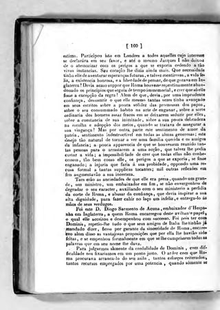 [ 160 ]
eslima. Participou isto em Londres a todos aquelles cujo interessa
se declarara em seu favor, e ate' o mesmo Jacques I não dcixoa
tie o atemorizar com os perigos a que se exporia cedendo a tào
vivas instancias. Sgii coração lhe dizia ainda mais. Que necessidade
tinha elie de aventurar esperanças futuras, e talvez tnentiroías , a vida fe*
liz, a existência honrosa, ea liberdade de pensar, de que gozava em In-
glaterra? Devia acaso suppor que Roma houvesse repentinamente aban-
donado os princípios que seguia de tempo immemorial , ecrer quesóelle
fosse a excepção da regrai Alem de que, devia ,
por uma imprudente
confiança, desmentir o que elle mesmo tantas vezes tinha avançad»
em seus escritos sobre a pouca solidez das promessas dos papas,
sobre o seu consummado habito na arte de enganar, sobre a sorte
ordinária dos homens assaz fracos em se deixarem seduzir por elles,
sobre a constância de sua inimizade, sobre a sua pouca delicadeza
na escolha e adopção dos meios, quando se tratava de assegurar a
sua vingança? Mas por outra^ parte esle sentimento de amor da
pátria, sentimento indestructivel em todas as almas generosas; este
desejo tão natural de tornar a ver uma família querida e os a»)igos
da infância; a pouca apparencia de que se houvessem reunido tan-
tas pessoas para o arrastarem a uma acção, que talvez jhe podia
custar a vida ; a impossibilidade de crer que todas ellas não conhe-
cessem , tão bem como elle, os perigos a que se exporia, se fosse
enganado; a injuria que faria á sua probidade, oppondo uma re-
cusa formal a tantas supplicas tocantes; niil outras retlexòes em
fim augmentavão a sua incerteza.
Taes erào as anciedades de que elle era presa, quando im gran-
de , um ministro, um embaixador era fim, se não envergonhou de
degradar o seu caracter, auxiliando cora o seu ministério a perfídia
da corte de Roma, e abusar da confiança, que devia inspirar a sua
alta dignidade, para fazer cahir no laço um infeliz, e entrega-lo ás
mãos de seus verdugos.
Foi este D. Diogo Sarmento de Acuna , embaixador d'Hespa»
nha em Inglaterra, a quem Roma encarregou deste aviltante papel,
o qual elle acceilou e desempenhou com successo. Foi pois ter^com
Dominis, repetio-lhe ludo o que seus amigos de Itália Ihetinhâo já
mandado dizer , ficou por garante da sinceridade de Roma , encare-
^eo além disso as vantajosas proposições que por ella lhe baviâo sido
feitas, e se empenhou formalmente em que se lhe cumprissem Iodas a»
palavras que em seu nome lhe dava.
Para julgarmos sãmente da credulidade de Dominis , com dif-
ficuldade nos fixaríamos em um ponto justo. O ardor com que Ro-
ma procurava arranca-lo do seu asilo , tantos esforços reiterados^
tantos recursos empregados por uma potencia ,
quando somente se
 