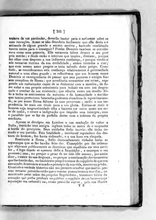 T 161 ]
tratava de um particular, deverião bastai para o esclarecer sobre as
suas intenções. Acaso se não descobria facilmente que ella devia st
animada de algum grande e secreto motivo , haví?Lido combinado
tantos meios para o consegpir? Pore'm Dominis taníbem sé conside-
rava como uma potencia. Elle encarecia talvez demais o seu pro-'
prio mérito ; e desde entào o interesse que inspira , diminue ,
porque
faz olliar com desprezo a sua indiscf-eta confiança, e porque vcrido-o
nós tornar-se victima da sua credulidade , somos tentados a crerj
que com menos amor próprio se teria salvado deste perigo. Cora-
tudo, «e considerarmos esta confiança relativamente á generosidade
natural a uma alma grande ; se reflectirmos que ura humeip como
Dominis se envergonharia de pensar que seus parentes e aniígos fos-
sem complices de Roma; que acreditaria commetter um crime, snp-
pondo um embaixador capaz de se deshonrar com. a mentira , de fa-
zer calar a sua própria consciência para induzir em erro um desgra-
çado e zombar da sua existência; que olharia como um insulto fei-
to a todos os sentimentos da natureza e da bumanidade o duvidar
que tantos protectores benévolos podessem abandona-lo repentinamen-
te, se por acaso Roma faltasse ás suas promessas ; então a sua im-
prudência he mais um titulo para a sua gloria. Estima-se mais o
homem cuja magnanimidade olha a baixeza em outro como um en-
te de razão, e cresce a indignação que inspirão seus inimigos, com
o parallelo que se faz da perfídia destes com a nobreza da própria
conducta. "
Apenas se divulgou em Londres a sua resolução de voltar a
Itália , tentarão seus atyiigos inglezes todos os meios de o suspender
aborda do precipício. Seus cuidados forão inúteis: elle tinba to-
inadõ o seu partido. Esta fatalidade , inevitável reguladora dos des-
tinos do homem , lho havia Ordenado , e a sua hora era cbegada.
Restituído a Roma , forão descaradamente violadas todas as
seguranças qire se lhe haviâo feito dar. Começarão por lhe ordenar
que abjurasse publicamente as doutrinas que espalhara em seus escri-
tos ,
e logo depois se apossou del!e a Inquisição , e começou o seu
processo; mas, ou porque o pesar de ter sido elle mesmo, por assim
dizer, o autor da sua desgraça , ou porque a continuação dos tormentos
quelhefjzeràodar, ou finalmente porqneo temor do suppliciodequoera
ameaçado, houvessem atacado o principio da sua vida, morreona prisão.
Comtudo a verdade histórica não no? permitteoccultar que muitas pes-
soas sensatas pensarão então que o veneno puzera termo a seus dias , ou
ministrado pelas mãos dos próprios Inquisidores, temeroso'? talvez da
sensação que podia produzir no publico osupplicio de nm homem cují'
reputação era Golossal ; ou, como pensarão outros , pela sua illustre
y-g -
 