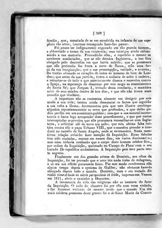{ 165 ]
N
familia ,
que, assustada de se ver envolvida rta infâmia de um sup-
plicio tâo atroz, houvesse conseguido fazer-Iho passar.
Foi pouco ter indignamente enganado um tão grande homem,
c abbreviado o termo da sua existência; seus inimigos ainda calum-
niárâo a sua memoria. Pretenderão elies, e repetirão o mesmo os
escritores assalariados, que se elle deixara Inglaterra, a isso fora
obrigado pelo descrédito em que havia cabido ; que as promessas
que elle pretendia lhe fizera a corte de Roma, erão uma far-
ça da soa imaginação; que a sua presumpção, vaidade, e avareza,
íhe tinhão alienado os corações de todos os homens de bem <3e Lon-
dres ; que antes da sua partida, tivera a audácia de subir á cadeira,
e retraclar-se de tudo o que anteriormente dissera e escrevera contra
a Igreja, na esperança de desarmar por este rasgo os resentimentos
da Santa Se; que Jncques I, irritado desta conducta, o mandara
sahir de seus estados dentro de três dias, e que elle não tivera mais
remédio que obedecer.
A impostura não se contentou somente em denigrir por este
modo a sua vida ; tentou ainda desnaturar os factos que seguirão
a sua volta a Roma, Accrescentou pois que este illustre arcebispo
abjurara espontaneamente os erros que professara, e que delles pe-
dira perdão em ura consistório publico ; masque a sua natural incons-
tância o fizera logo arrepender deste procedimento, e que por cartas
interceptadas se provara que elle procurava reconciliar-se com Ingla-
terra, e sollicitar alli de novo um asilo; que esta ultima falta irri-
tara contra eile o papa Urbano VIII, que o mandou prender e con-
duzir ao castello de Santo Angelo, onde se envenenara. Nesta men-
tirosa relação evitarão fazer menção da Inquisição. Estas fabulas
tem sido copiadas, mesmo em nossos dias, em vários diccionarÍDS
mas estes todavia confessão que o corpo deste homem celebre fora
por ordem da Inquisição, queimado no Campo de Flora" com o seu
tratado De republica eccksiaslica. A Inquisição pois teve parte nes-
te negocio.
Finalmente um dos grandes crimes de Dominis, aos olho& da
Inquisição, foi ter provado que o arco iris nada tinha de milagroso,
e só era um effeito puramente físico. Por este modo condemnou ella
algum tempo depois o systeroa de Galileo, não obstante have-lo
abraçado depois todo o mundo. Dominis, com o seu tratado De
radiis visusetlucis in vitris perspecHvis et iride^ impresso cm Veneza
em 1611 , abrio o caminho a Descartes.
A innocencia da vida das religiosas não as isentava do furor
da Inquisição. O asilo do claustro foi por ella cem vezes violado,
e lhe forneceo victiuias do mesmo modo que o mundo. Um dos
maia celebres processos deste género foi o de Soror Maria da Coucei-
 