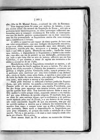 [ 163 ]
çào, filha de D. Manoel Soares , e natural dá vilía de Estremoz.
Esta desgraça joven foi presa por motivos de heresia , e pas-
sou muilos annos nos cárceres da Inquisição de Évora ,
sem que se
podessem haver bastantes provas, ou antes corrromper suíFicientes tes-
temunhas para se conseguir condemna-Ia Em todos os inlerrogalo-
rios que lhe fizerão persistio constantemente em se dizer innocente;
mas em fim pronunciarão os Inquisidores contra cila uma sentença
que a condemnava á tortura.
A infeliz a supportou por espaço de cinco quartos de hora com
um valor extraordinário, que seus verdugos nâoesperavâo encontrar,
e que com effeito raramente encontravâo neste sexo delicado ; mas
finalmente, vencida pela dor, accusou-se a si mesma , e confessou
tudo o que delia se queria. Desatarâo-na' então , fizerâo-íhe tomar
seus vestidos, e dispuzerâo-se os Inquisidores a receber a sua confis-
são ; mas ella , em vez de persistir na sua declaração ,
protestou con-
tra tudo o que tinha dito no acto da tortura; afíirmou que era boa
Catholica , e que somente o temor de espirar nos tormentos a de-
cidira a accusar-se de ser Judia.
Mandarâo-na então os Inquisidores reconduzir ao cárcere, e al-
guns dias depois lhe fizerão appiicar de novo a tortura. Por esta se-
gunda vez ainda succumbe á violência dos tormentos , e convém que
professa a religião judaica. Conduzida então, como a primeira vez,
á audiência para confirmar por uma livre confissão a sua declara-
ção, ainda se desdiz, como antes fizera, e significa a seus juizes que
de balde lhe fariâo dar outra tortura, pois ainda que lha applicasseoi
cem vezes, seria sempre a mesma a sua conducta.
Nada pôde desarmar a inflexível e barbara porfiados Inquisi-
dores, que pela terceira vez puzerâo a tormentos esta infeliz joven.
Pareceo então vir em seu soccorro uma occulta Providencia, que
lhe deo forças para supporlar esta terceira tortura, sem convir no
que lhe queriâo fazer dizer. Três horríveis torturas dadas a uma in-
feliz mulher! e então porque crime, suppondo mesmo a sua realida-
de? por uma differença de opinião religiosa. O resultado desta sce-
na atroz foi uma sentença iniqua, que a condemnou a ser publica-
mente açoitada pelas ruas de Évora, e a um desterro de dez annos,
não como convencida daquHlo de que era accusada, mas por não
ter querido ratificar a mentira que a violência dos tormentos lhe ar-
rancara duas vezes; e cumpre notar que se el!a a ratificara, teria
sido queimada. Deste modo a desacreditavão os Inquisidores por
uma pena infamante, só porque não tinhâo a satisfação de a fazer
morrer. Tal era a sua justiça ; e de mais a mais cumpria ainda ado-
)ra-la em silencio. Eis a prova.
Neste mesmo Auto da Fe se achava no numero das víctiraas
 