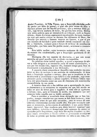 /
rfi
[164 1 .
André Francisco, deVílIa Viçosa, que a Inquisição não tinha poJi*
do perder por falta de provas, o qual não pôde deixar <le dizer a
algumas pessoas que lhe ficavão próximas, que a sentença desta jo-
ven , cajá leitura acabava de ouvir, lhe parecia bem severa. Bastou
esta única palavra para ser reconduzido ao tribunal, onvle os Inqui-
sidores, depois de o terem asperamente reprehendido daimpia insolên-
cia com que ousara criticar as decisões dos defensores de Deus, lhe
disserão que merecia o fizessem reentrar no cárcere, e que se poF
tim extremo de bondade e pura caridade christã conseniião em dar-
Ihe a liberdade, cuidasse para o futuro de se livrar de semelhanleí
indiscrições, que bem caras lhe podiào custar, se tornasse a commet-
le-las.
Esta infeliz mulher, cujos tormentos acabamos de referir, era
do numero dos condemnados, que a inquisição qualificava de di-*
minutos.
Distinguia ella três espécies de diiniaulos , e por este nome
entendia em geral aquelles cuja cotifií.sào era-imperfeita.
Na primeira classe incluia aquelles, a quem a esperança de sol-
dar a vida obrigava a se accusarem antes de serem condemnados, e
qiie por isso tiiihão tido, segundo ella, bastante tempo para bem se
examinarem e completarem a sua declaração.
A segunda ciasse compunha-se daquelles cuja confissão era pos-
terior ao acto de ouvirem a sua sentença de condemnação. A estes
fazia a Inquisição applicar a tortura, para que os tormentos os de-
terminassem a accrescentar o que faltava á sua confissão, cujo com-
plemento podia evitar-lhes o ultimo snpplicio. O Santo Officio Ira-»
tava este procedimento como um aclo de clemência ede misericórdia
extraordinária da sua parte.
A terceira classe era a dos infelizes que a aproximação da mor-
te determinava a se accusarem no momento em que lhes atavào a»
mãos na aclo de hirem para o suppiicio. A esles nao se a])[)licava
a tortura; mas, para se livrarem da morte, era necessário que no-
ínsassem todos aquelles que os tinhão accusado.
Para so conceber a atrocidade desta obrigação que se lhes im-
punha , cumpre recordar-nos que nunca se lhes fazia corihr<;cr , nem^
o verdadeiro crime de quo erao accusa(}os , nem os nomes de seus
delatores e teslcmunhas ouvidas conlTà' elles. ííra pois necessário que'
para os nomearem, os houvessem de adivinhar; o que pr.rece fisica-;
meob-í imí)os3Ível. Que resultava pois desta honivcl injustiça? que.
estes infelizes, reduzidos ti desesperação pelo apparato da níortei, o-
apertados pelos íiu]uisidorcs , cuja boea llies repetia friatuenle =r no-
meai vossos aeciisadore? e fíe.ircs salvos i^ procurando re(ordar-s«i
de todas as pessoas quo havido conhecido em líXla a sua vida, cn-
 