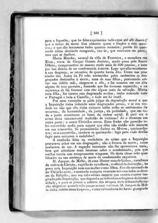 [ 166 ]
, í;
Si
f
para a fogueira, que be falso e quimérico tudo o que ate' alli dissera;
que o tetnor da morte fora somente quem o forçara a esta men-
tira; e que são innocentes todos quantos nomeara; pore'm foi quei-
mado como diminuto revogante^ isto he, que confessou em parte,
mas que se desdisse.
Maria Mendes, natural da villa de Fronteira, e moradora em:
Elvas, viuva de Gaspar Gomes Jacinto, sendo presa pelo Santo
Officio, coraproaietteo do mesmo modo mais de 600 pessoas, e nem
por isso deixou de ser condemnada á morte. Logo queellareconheceo
a sua desgraça, se retractou de quanto havia dito. Como nas pro-
cissõesi dos Autos da Fe erâo conhecidos pelos sanbenitos os des-
graçados destinados á morte, uma de suas filhas, procurando sal-
var sua infeliz mâi , chegou-se a elia, e lhe nomeou em voz alta
alguns de seus parentes, temendo que lhe tivessem esquecido, e na
esperança de lhe fornecer com isto algum meio de salvação. Minha
cara filha, lhe tornou esta desgraçada mulher, tenho nomeado todo
o Portugal e toda a Castella , e tudo me foi inútil.
Por estes exemplos se pôde julgar da degradação moral a que
a Inquisição tinha reduzido estes desgraçados povos, e se era ver-
dade ou nào que ella tinha extiucto nelles todos os sentimentos da
natureza, da humanidade, da justiça, da probidade, que em to-
da a parte constituem as bases da ordem social. É qual era o
crime desta innumeravel multidão de victimas? Já o dissemos em
outra parte : o serem Christâos novos. Estes frades não pareciào te-
los convertido senão para suppor que elles não tinhâo sido sinceros
em sua conversão. Se perraaneciâo Judeos ou Moiros, queimavâo-
nos; seseconvertião, também os queimavão : logo para onde deviâo
fugir para evitarem o cadafalso!
A confissão falsa ou verdadeira do crime que a Inquisição
procurava achat em um desgraçado, não o livrava da morte, como
acabamos de ver. A negação constante não lhe aproveitava mais,
bem que attrahisse mais interesse sobre o condemnado, pois que
em fim r^orria sem comprometter ninguém. Os desta classe erão qua*
lificados na sua sentença de morte de condemnados ihegatwos.
D. Jacques de Mello, de uma illustre casa de Lisboa ,
cavalleird
da ordem de Christo, capitão de cavallaria , eoíTiciai dedistincção, he
preso pela Inquisição com sua mulher e seus filhos. Fra elleaccusado de
ser Christãonovo, ecomtudo cumpria exactamcMilecom todos os deve*
res da Religião; mas era tal o odioso império que exercia o terror ins-
pirado pelalnquisição, que dispunha os individuos a fingirem deshuma-
nidade, e pura se pòreni a coberto dos atnques dc?te tribunal alíecta-
vão alc.o-rar-se quando vião passar as suas viclinias. D. Jacques de Mel-
lo linha cahido nesta íiaquci:a, e umatalconduclaihe havií. graugead©
 