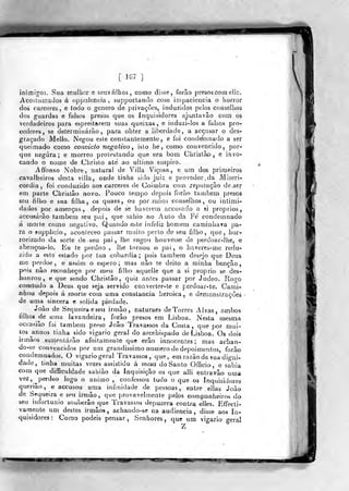 [ ÍG7 ]
inimigos. Sua rnulho.r c seusnlhos, como disse, forão presos com ellc.
Acoslurriados á oppulcncia , supporlando .com impaciência o horror
dos cárceres, e totJo o género de privações, induzidos pelos conselhos
dos guardas e falsos presos que os inquisidores aju,ntavâo coin os
verdadeiros para espreitarem suas queixas, e induzi-los a falsos pro-
cederes, se deterrDÍnárão ,
para obler a liberdade, a aceusar o des-
graçado Mello. Negou este constantemente, e foi conde'r}]nado a ser
queimado como convicto negativo, isto he , como convencido, por-
qu-e negara; e morreo protestando que era bom Christãp , e invo-
cando o nom« de Christo ate ao ultimo suspiro.
Affonso Nobre, natura! de Villa Viçosa, e um dos primeiros
cavalheiros desta villa, onde linha sido juiz e provedor. da Miseri-
córdia, foi conduzido aos cárceres de Coimbra com reputação de.ser
em parte Christâo novo. Pouco tempo depois forão lambem presos
seu filho e sua filha, os quaes, o^.i por .máoB conselhos, ou inlimi-
dados por ameaças, depois de se haverem accusado a si próprios,
accusárâo lambem seu j)ai ,
que sahio no Auto da Fé condemnado
á morte como íiegativo. Quando este infeliz homem caminliava pa-
ra o supplicio, aconleceo passar muito perto de seu filho, que, hor-
rorizado da sorte de seu pai, lhe rogou houvesse de perdoar-ihe, e
aberiçoa-lo,. Eu te perdoo , lhe tornou -o pai , o iiayore&-mo redu-
zido a este estado por tua cobardia; pois lambem desejo que Deus
me perdoe, e assim o espero; mas não ie deito a minha benção,
pois não reconheço por me-ij fjjho aqu^Ue que a si próprio se des-
íionrou, e que sendo Christâo, quiz antes paàsar por Judeo. Rogo
conattido a Deus que seja servido converter-te e perdoar-le. Cami-
nhou depois á morte com uma constância heróica, e demonstraçòeâ
de uma sincera e solida piedade.
Joào de Sequeira e seu irmão, naturaes de Torres Alvas, ambos
tJlhos de uma lavandeira, forâo presos em Lisboa. Nesta mesma
occasião foi lambem preso João Travassos da Costa, que por mui-
tos ^an nos tinha sido vigário geral do arcebispado de Lisboa. Os dois
irmãos sustentarão afoiíamente que erâo innoceníes ; mas achan-
do-se convencidos por um grandíssimo numero de depoimentos, forâo
condemnados. O vigário geral Travassos, que, em razão da sua digni-
dade, tinha muitas vezes assistido á mesa do Santo Officio, e sabia
com que difficuldade sahiào da Inquisição os que alli entravâo uma
vez, ^perdoo logo o animo, confessou tudo o que os Inquisidores
querião, e accusou uma iníuiidade de pessoas, entre ellas João
de Sequeira e seu irmão, qwe provavelmente pelos companheiros do
seu infortúnio souberâo que Travassos depuzera contra elles. Effocti-
vãmente um destes irmãos, achando-se na audiência, disse aos in-
quisidores: Como podeis pensar, Senhores, que um vigário geral
ff^essm
 
