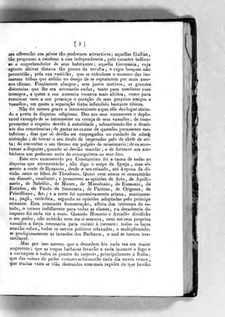 [3]
WS offereciâo aos povos tâo poderosos altractivos ; aquellas Gallías,
tâo propensas a recobrar a sua independência ,
pelo caracter bellico-
»o e emprehendedor de seus habitantes; aquella Germânia, cuja
agreste altivez distava tâo pouco da revolta , e cujos bosques não
permittiao ,
pela sua vastidão, que se calculasse o numero das im-
mensas tribus que ardiâo no desejo de se espraiarem por mais ame-
nos climas. Finalmente alargou, sem justos motivos, as grandes
distancias que lhe era necessário andar, tanto para combater com
inimigos, a quem a sua ausência tornava mais afoitos, como para
reanimar com a sua presença o coração de seus próprios amigos e
vassallos , em quem a separação tinha infundido bastante tibieza.
Não foi menos grave o inconveniente aque elle deo lugar abrin-
do a porta ás disputas religiosas. Deo aos seus successores o deplo-
rável exemplo de se intrometter na crença de seus vassallos; de com-
prometter o respeito devido á autoridade , submettendo-lhe o domí-
nio das consciências ; de gastar no exame de questões puramente me?
tafisicas , dias que só deviâo ser empregados no cuidado da admii(«
nistraçâo ; de trocar o seu titulo de imperador pelo de chefe de sei-
ta ; de converter o seu throno em púlpito de missionário ; de os acos-
tumar adisputar, quando só devião mandar, e de fornecer aos am-
biciosos um poderoso meio de conseguirem os seus fins.
Este erro eommeltido por Constantino foi a causa de todas as-
disputas que atormentarão , não digo o corpo da Igreja , mas só-
Hiente a corte deByzancio, desde o seu. reinado, ate' á época da di-
visão entre os filhos de Theodosio. Quasi cem annos se consumirão
em discutir, combater, e proscrever as opiniões de Ario-, de Apolli-
nario, de Sabellio, de Manes, de Macedónio, deJSumonio, de-
Eutiches, ^e Paulo de Samosata , de Photino, de Origenes , de
Priscilliano , &c. ; e a corte foi successi vãmente ariana, maniquea-
na, pagã, catholica, segundo as opiniões adoptadas pelo príncipe
reinante. Esta constante fermentação, alheia dos interesses do es-
tado, o tornou indifferente para todas as classes, e a decadência do
império foi cada vez a mais. Quando Honório e Arcádio dividirão
o seu poder, não acharão nem em si mesmos, nem em seus próprios-
vassallos a força necessária para resistir á torrente: todos os laços
estavâo soltos ,. todos os nervos políticos relaxados, e multiplicando-
se prodigiosamente as invasões dos Bárbaros , o mal se tornou irre-
mediável.
Mas por isso mesmo que a desordem liia cada vez era raaior
augmento ; que as tropas barbaras levavão a cada instante o fogo e
a carnagem, a todos os pontos do império, principalmente á Itália
que das ruinas do poder romano se formavão cada dia novos reinos 9,
que muitas vezes se vião destruidos cora mais rapidez do que havião^
ti
*
 