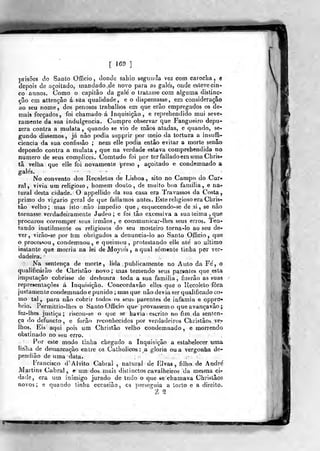 [ 169 3
prisões do Sanlo Offício , tlonde saliio segiinJa vez com carocha, e
depois de açoitado, mandado de novo para as gales, onde esteve cin-
co annos. Como o capitão da gale o tratasse com alguma distinc-
çâo em attençâo á sua qualidade, e o dispensasse, em consideração
ao seu nome , dos penosos trabalhos em que erâo empregados os de-
mais forçados, foi chamado á inquisição, e reprehendido mui seve-
ramente da sua indulgência. Cumpre observar que Fangueiro depu-
zera contra a mulata ,
quando se vio de mãos atadas, e quando, se-<
gundo dissemos, já não podia supprir por meio da tortura a insuffi-
ciencia da sua confissão ; nem elle podia então evitar a morte senão
depondo contra a mulata ,
que na verdade estava comprehendida no
numero de seus complices. Comtudo foi por ter fatiado em uma Chris*
tâ velha que elle foi novamente preso , açoitado e condemnado a
No convento dos Recoletos de Lisboa, sito no Campo do Cur«
ral , vivia um religioso, homem douto, de muito boa familia , e na-?
tural desta cidade. O appelíido da sua casa era IVavassos da Costa,
primo do vigário geral de que falíamos antes. Este religioso era Chris>^
tão velho; mas isto não impedio que , esquecendo-se de si , se não
tornasse verdadeiramente Judeo; e foi tão excessiva a sua teima, que
procurou corromper seus irmãos, e communicar-lhes seus erros. Ten-^
tando inutilmente os religiosos do seu mosteiro torna-lo ao seu de^
ver, virão-se por hm obrigados a denuncia-lo ao Santo Oíficio ,
que
o processou, condemnou , e queimou ,
protestando elle ate' ao ultimo
instante que morria na lei de Mojses , a qual somente tinha pôr ver-
dadeira.
Na sentença de morte, lida publicamente no Auto da Fe', o
qxjalificárão de Christâo novo ; mas temendo seus par«níes que esta
imputação cobrisse de deshonra toda a sua familia, fizerâo as suas
repre>entaçòes á Inquisição. Concordavão elles que o Uecoielo fora
justamente condemnado e punido ; mas que não devia ser qualificado co-
mo tal , para não cobrir todos os seus parentes de infâmia e oppro»
brio. Permittio-lhes o Santo Officio que provassem o que avança vão ;
fez-lhes justiça; riscou-se o que se havia escrito no fim da senten-
ça do defuncto , c forão reconhecidos por verdadeiros Christãob ve-
lhos. Eis aqui pois um Christâo velho condemnado, e morrendo
obstinado no seu erro.
Por este modo linha chegado a Inquisição a estabelecer uma
liRÍia de decnarcação entre os Catholicos : a gloria ou a vergonha de-
pendiâo de uma data.
Francisco d' Alvito Cabral , natura! de Elvas, filho de André
Martins Cabral , e um dos mais disíinctos cavalheiros da mesma ci-
dade, era um inimigo jurado de tudo o que se chamava Christãos
novos; e quando linha occasião , es perseguia a torto e a direito.
Z 9.
 