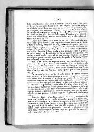 f
1^/0
]
Ir*
Esle procedimenio deo cansa a dizer-se que siía mâi ,
por pr.r-
te de um de seus avós, tinha ainda uma pequena porção ck sangue
de Clirislào novo, bem que todos os outros seus antepassados , tan-
to paternos, eomo maternos , fossem verdadeiros ''hrislâot elhos.
Depuzerâo alguns inimigos contra Alvito e D. Brites de Sequeira sua
tia, irmã de sua mâi. Ambos forâo presos. Francisco d' Alvito con-
fessou sem. difficuldad0,esahio reconciliado, isto he^ levando o san-
benilo no Auto da Fé.
Depois que tornou para casa de seu pai , não podendo esto
vê-lo rnfris, pela affronta que espontaneamente adquirira e fizera
a toda a família, oexpulsoAi decasa, een«iou a Hespanha. Alliper-
sistio algum lempo, er.írou religioi.o de S. Francisco, e voltou de-
pois a Portugal, onde o obrigarão a despir o habito os fradessda
sua ordem, fazendo declarar nulla a sua profissão, com o pretex-
to de ter estado na Inquisição, de haver sabido reconhecido por
Judeo, e confirmado como tal por wia propna confissão; de sort*
que depois que se concluio a paii entre Hespanha e Portugal, residio
em Elvas em habito secular.
Sua tia D. Brites de Sequeira tomou um expediente inteira-
mente opposto ao que adoptara seu sobrinho. Para se justificar ai-
legou que era Chrisiâ velha , e foi jiosta em liberdade, depois de
haver sido reconhecida por tal. Deste modo ficou evidente que Fran-
cisco d' Alvito não era Christâo novo, posto que tivesse passado
por tal.
As testemunhas que havião deposto contra D. Brites sahirao
eom carochas, e forão condemnadas a açoites e a gales. Ainda he
novamente preso Francisco d' Alvito ,
qi^e depois de passar longo
tempo nos cárceres da Inquisição, sahio tinalinente com carocha ,,
e-
foi banido de Portugal por dois annos, e isto por se haver accusa-
do falsamente de judaismo, sendo aliaz Christâo velho, e por ha-
ver sido causa da desgraça de um grande numera de pessoas, por seus-
aepoiir.entos Eis aqui pois mais um homem condemnado, nao preci-
samente porque se reconhecera Judeo de origem, mas por haver in-
sultado em sua pessoa vcono- esta coafissão ,
aqualidade deChrislao
velho. , >i j
Francisco Lopes Margalho, natural de Elvas, conhecido ^de.
todos por Christâo velho, vendo sua mulher presa pela Inquisição,;
resolveo hir accusar-se, e o mesmo aconselhou a um sobrinJK) seu,
por no«.e Manoel Lopes Ton-es , o qual lho tornou que tal não fe^
ria, pois era Christâo velho; mas isto não impedio o lio de hiraa
Santo Officio, como havia projectado. Comtudo o sobrinho provou
quem era, e ficou socegado , eo tio íoi punido por uào haver respei-
tado o seu útob de Christâo velho.
 