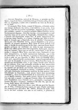 [ 17i ]
Anlonio Gonçalves, natural de Olivença, e rnorador em Ca-
banas, bispado de Viseu , conhecido e tido por Christào velho, foi !t;oU
tido na in^iisiçâo, e sahio com o sanbenilo no Auto da Fe do an-
no de 1660.
O chamado Meia Noite, natural d' Abrantes , eChristâo velho,
era inimigo declarado dos novos, e isto motivou a sua p.erda. ív^lo_
Jiomem, que era um perfeito espadachim, mostrava scínpie uma ale-
gria extrema, quando via comluzir aoSanto Officio Chrislâos novo?,
insultava a sua desgraça, dizia-lhes injurias, e os accompanbava mui
repetidas vezes até ás portas da inquisição, chamando-Ihes Judeos,
e fazendo mil imprecações contra elles. A quem imputaremos nós
a baixeza destes insultos, e a funesta vingança que delles se tirou,
ienâo á direcção que a Inquisição dava ás opiniões? Convenciona-
rão-se pois doze Ohrislâos novos,, que se chegassem a ser presoà^,
obrarião de concerto accusando. Meia Noite de haver judiado coin
elles, e ficarão de acordo no que devião dizer, para que os seus depoi-
mentos podessein ser conformes em todas as sua& ciicunstancias.
Forâo com effeito presos estes doze conjurados. Cada qual, accusan-
do-se a si mesmo, depoz que em tal dia, em tal lugar, e em tal oc-
casiâp, o chamado Meia Noite, com taes e taes , nomeando os seus
onise couypanheiros , se tinhão mutuamente declarado ,
que vivião
na observância da lei de Moyse's; e quando, os Inquisidores pergun»
ta vão a cada um que depunha, se Meia Noite era Christâo novo
cada qual, segundo havião convencionado, respondia que nadasabia ;
mas que na aceusação de que se tratava. Meia Noite ihes havia de-
clarado' que era Chrislã» novo, e que todos o havião crido debaixo
da sua palavra. Com esta precaução, evitarão as doze tesletnunhas
o risco a que inetitavelraente eslavao expostos, segundo o regimen-
to., aquelles que accusavão um Christão velho de haver judiado. Sea-
do este desgraçado conduzido ao cárcere , e achando-se assim acou-
sado pelo testemunho inteiramente conforme de doze pessoas ( caso
sem exemplo na Inquisição, onde jamais houve duas teslemunhas
conformes ), vio-se na impossibilidade de as contradizer; ccomo nãq
era de familia distincta, nera podia nomear algum de seus bisavós,
bem que todo o mundo o tivesse por Ghrislão velho, foi considerado
pelos inquisidores como Christão novo, processada, e queimado: q
quando hia para o supplieio, exclamava em alta voz, q-ue na sua
pessoa faziâo morrer utn Christão velho..
No principio deste iivro demos uma id€'a em geral, da Inquisi-
ção de Goa, e termina-la-heroos agora por uma relação aulhenticí^
dos tormentos que alli soffreo Mr. Dellon , Francez de nação. Ella
ssrvirá de fazer conhecer esla casa no seu interior . e passa.nios a
 