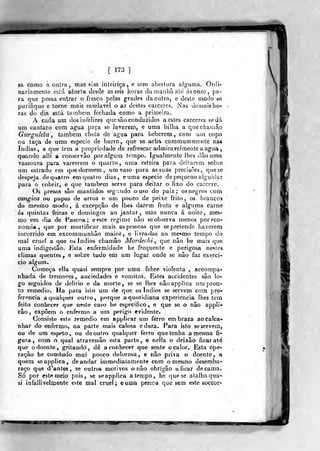 [ 173 ]
sa como a outra, maa sim inteiriça, e sem abertura alguala. Ordi-
nariamente esiá aberta desde asseis horas da manha ale ásonze, pa-
ra que possa entrar o fresco pelas grades da outra, e deste modo se
purifique e torne mais saudável o ar destes cárceres. Nas demais ho-
ras do dia está lambem fechada como a primeira.
A cada um dos infelizes que são conduzidos a estes cárceres se Já
um cântaro com agua pafa se lavarem, e uma bilha a quechamâo
Gurguleta , lambem cheia de agua para beberem , com um copo
oa taça de uma espécie de barro, que se acha commummente nas
índias, e que tem a propriedade de refrescar admiravelmente a agua ,
qwando alli a conservâo por algum tempo. Igualmente lhes dào uma
vassoura para varrerem o quarto, utr^a esteira para deitarem sobre
um estrado em quedormem, um vaso para assuas precisões, quese
despeja de quatro fmtjuatro dias, euma espécie de pequeno alguidar
para o cobrir, e que também serve para deitar o lixo do cárcere.
Os presos são mantidos segr.ndo ouso do paiz ; os negros com
cangica ou papas de arroz e um pouco de peixe frito, os brancos
do mesmo modo, á excepção de lhes darem fruta e alguma carne
ás quintas feiras e domingos ao jantar, mas nunca á noite, mes^
mo em dia de Páscoa; eeste regime não se observa menos por eco-
nomia ,
que por mortificar mais as pessoas qiie se pretende haverem
incorrido em excommunhão maior, e livra-las ao me«kmo tempo do
mal cruel a que os Judios chamâo Mordechi ,
que nâo he mais que
uma indigestão. Esta enfermidade be frequente e perigosa nestes
climas quentes, e sobre tudo em um lugar onde se nâo faz exercí-
cio algurn.
Começa ella quasi sempre por uma febre violenta , accompa-
nhada de tremores , anciedades e vómitos. Estes accidentes são lo-
go seguidos de delirio e da morte, se se lhes nâoappiica um pron-
to remédio. Ha para isto um de que os índios se servem com pre-
ferencia a qualquer outro, porque a quotidiana experiência lhes teín
feito conhecer que neste caso he especifico» e que se o não appli*
cão, expõem o enfermo a um perigo evidente.
Consiste este remédio em applicar um ferro em braza ao calca-
nhar do enfermo, na parle mais calosa edura. Para isto seservera,
ou de ura espeto, ou deoutro qualquer ferro que tenha a mesma fi-
gura, com o qual atravessâo esta parte, e nella o deixão ficar até
que o doente, gritando, dê a conhecer que sente o calor. Esta ope-
ração he comtudo mui pouco dolorosa, e nâo priva o doente, a
quem seapplica, de andar immedialamente com o mesmo desemba-
raço que d*antes, se outros motivos o nâo obrigâo a ficar decama.
Só por este meio pois, se seapplica atempo, he que se atalha qua-
si infallivelmente este mal cruel; euma pesica que sem este soccor-
1991
 