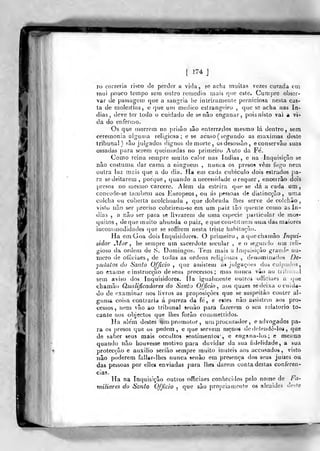 [ 174 J
ro correria risco de perder a vida, so acha tnuilas vezes curada em
rnui pouco Icmpo seria oulro remédio mais que este. Cumpre obser-
var de pas&agem que a .sangria lie inteiramente perniciosa ncsla cas-
ta de moksli-as, e qtre um medico estrangeiro ,
que se acha nas ín-
dias, deve ter todo o cuidado de senão enganar, pois nisto vai a vi-
da do enfermo.
Os que morrem na prisão são enterr?.dos mesmo lá dentro, sem
ceremonia algíirria religiosa ; e se acaso ( segundo as máximas deste
tribunal) são julgados dignos de morte, osdesosí.ào, econservâo suas
ossadas para serem queimadas no primeiro Auto da Fe'.
Como reina sempre muito calor nas índias, e na Inquisição se
não costuma dar cama a ninguém , nunca os presos vêm fogo nem
outra luz mais que a do dia. Ha em cada cubiculo dois estrados pa-
ra se deitarem, poríjue, quando a necessidade o requer, encerrão dois
presos no mesmo cárcere. Além da esteira que se tlá a cada um,
concede-se também aos Europeos, ou ás pessoas de dislincçâo, uma
colcha ou coberta acolchoada ,
que dobrada lhes serve de colchão,
visto não ser preciso cobrireoi-se em um pdiz tão quente como as Iji-
dias , a íiào ser para se iivraren» de uma esf)ecie ])articular de mos-
quitos, de que muito abunda o paiz, e que constituem utua das. maiores
incoirimodidades cjue se soffrem nesta triste habitação.
Ha em Goa dois inquisidores. O primeiro, aquechamâo Inqui-
údor jIor ^ he sempre um sacerdiite secular , e o segundo um reli-
gioso da ordem de S. Domingos. Tem mais a iritpjÍ5Íçào grande nu-
iiioro <]e olíiciaes , de todas as ordens religiosas , denominados De-
•pulatos do Santo Ofjicio ,
que assistem ás julgaçòes dos culpaiJos,
ao exame einstrucção de seus processos; mas nunca vão ao tribunal
sem aviso dos Inquisidores. Ha igualmente cu-tros officiaes a que
chamà(j Qualificadores do Santo Officio , aos quaes se deixa o cuida-
do de examinar nos livros as proposições que se suspeilào conter al-
gunia coisa contraria á pureza da fe, e eites não assistení aos pro-
cessos, nem vão ao tribunal senão para fazerem o seu relatório to-
cante aos objectos que lhes forão couj/nettidos.
Ha ale'm destes um promotor, um procurador , e advogados pa-
ra os presos que os pedem, e que servem menos dedcifendè-loi ,
que
de saber seus raai« occultos sentinjenlos", e engsna-los; e mesmo
quando não houvesse motivo para duvidar da sua fidelidade, a sua
protecção e auxilio serião sempre muito inúteis aos accusados , visto
não poderem fallar-lhes nunca senão em presença dos seus juizes ou
das pessoas por elles enviadas para lhes dareín conta destas conferen-
cias.
Ha na Inquisição outros oíTiciaes conhecidos pelo nome de Fa-
miliares do Santo Officio ,
que são propriauiouti? os alcaides deste
 