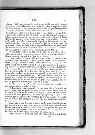[ 175 ]
tribunal. Todas as pessoais , de qualquer condição qme sejâo , fn7.?m
gala de ser admittidas nesíe nobre exercício, sem excepUiar piinci-
pes nem duques. O sen emprego consiste em Jiir prender ss pessoas
accDsadas ao tril)iínal5 e de ordinário se costuma enviar um familiar
da mesma ccndiçr>,o que a pessoa que se quer fazer prender. Estes
oíficiaes iiâo percebem salário algum, antes bem recompensados se
juljj^âo com a honra que pretendem ler em servir o Santo Officio.
Todos elles trazem, como signal honorifico, uma medalha de oiro
onde estão gravadas as armas da Inquisição. Quando se trata de
prender alguém, vâo sós, e lhe deciarão que he chamado pelos In-
quisidores. Então he indispensável segui-los sem replicar ,
pois á me-
nor resistência que se lhes quizesse fazer, todo o mundo se prestaria
denodadamente ú execução das ordens do Santo Officio.
7!e'm destes officiaes ha também secielario? , meirinhos , um al-
caide oi3 carcereiro, e guardas para vigiarem os presos , e ministrar-
ihes o sustento e o mais que lhes he neceõsario.
Como todos os -presos estào separados, e raras vezes acontece
ajuntarem dois no mesmo cárcere, quatro pessoas são mais que bas-
tantes para guardarem duzentos. Faz-se observar na Inquisição um
silencio perpetuo e exactissimo; e se um preso emprehende queixar-
se, chorar, ou mesmo rezar mais alto , arrisca-se a levar chibatadas da
mão dos guardas, pois ao mais leve ruido que estes ouvem , correm
Jogo ao lugar onde elle se faz para advertir que se calem; e se o
preso não obedece ao primeiro ou segundo aviso, entrão dentro,
e o espancão desapiedadamente. Este procedimento serve não so-
mente para corrigir os que são castigados, mas também para in-
timidar todos os outros que ouvem os gritos e as pancadas , em ra-
zão do profundo silencio que reina nesta casa.
O alcaide e os guardas estão continuamente nos corredores, e
alli mesmo dormem todas as noites.
O inquisidor, accompanhado de um secretario e de um inter-
prete, visita todos os presos de dois em dois raezes pouco mais wi
RK^nos. Pergunla-lhes se precisão de alguma coisa, st; lhes trazem
a comida ás horas prescriplas, e se tem que fezer alguma queixa dos
officiaé's que os guardão. O secretario escreve as respostas que cada
um dá a estas três perguntas, e feito isto, se fecha immediatamen-
te a porta.
Estas visitas em fim não se fazem senão para fazer brdhar ma-
is a justiça e a bondade, que tanto se ostenta neste tribunal ; nem
jamais servem de utilidade e allivio aos presos que tem a simplicida-
de de fazer taes queixas, pois estas ao contrario só contribuem pa-
ra depois os fazerem tratar com mais deshnmanidade.
Nem por isso os ricos são mais bem sustentados que os pobres,
Aa
''•'SI
 