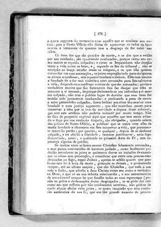 [ 176 ]
a qiíe.Ti siippreíti do necessário com aquillo que se confisca aos ou-
ros ;
pois o Santo OíTicio não dsixa de apossnr-se de lodos os bens
moveis e immoveis de quantos tem a desgraça de lhe cabir nas
mãos.
Os bens dos que sâo punidos de morte, e os dos que a evitâo
por sua confissão, são i;;iialmente confiscados, porque tanto uns co-
mo outros se reputão culpados; e como os Inquisidores não desejão
mo os bens, e , segundo as leis do tribunal , não se
entreg^ào ao braço secular senão os relapsos, e os que não querem
concordar cm suas accusações , os juizes empregão tudo para obrigarem
os presos a confessar, sem esquecer também a tortura. Elles tem mesmo
a bondade de a dar mui violenta a estes accusados para lhes salvarem
a vida, forçando-os a confessar o crime de que sâo accusados; porem o
verdadeiro motivo que tão fortemente lhes faz desejar que elles se
accusem a si mesmos, he porque declarando-se um individuoasi mes-
mo culpado, não tem o publico lugar de duvidar que seus bens lhe
tenhão sido justamente confiscados: e perdoando a pena de morte
a estes pretendidos culpados, fazem brilliar aos olhos tios néscios uma
bondade e uma justiça apparente , que não contribue pouco para
conservar a idea que so lem da samidade e doçura deste tribunal,
que sem este artificio não poderia subsistir por muito tempo. Não
be fora de propósito explicar aqui que aquelles que tem assim evita-
do o fogo por sua confissão forçada, são obrigados ,
quando sahem
das prisões do Santo Officio, a publicar que se usara com elles de
muita bondade e cleoiencia em lhes conservar ávida, que juslamen-
te merecião perder ; por quanto , se qualquer , depois de se declarar
culpado, e ter obtido a liberdade , tentasse justificar-se , seria logo
denunciado, preso , e queimado no primeiro Auto da Fe , sem es-
perança alguma de perdão.
Se niAiitas vezes se fazem morrer Christâos falsamente accusados,
e mui pouco convencidos de haverem judiado , como facilmente po-
deriâo reconliecer os juizes se quizessem dar-se ao trabalho de exami-
nas as coisas sem prevenção, e considerar que entre cem pessoas con-
demnadas ao fogo, como Judeos , apenas se acbão quatro que pro-
fessão esta lei á hora da morte ,
gritando os demais , e protestando
sempre, ate ao ultimo suspiro ,
que são Christâos ,
que toda a sua
vida o forão ,
que adorão n Jesu Christo corno seu único e verdadei-
ro Deus, e que só na sua infinita misericórdia , e nos merecimentos
de seu adorável sangue h« que fundão todas as suas esperanças (
po- •
lém os grilos e declamações destes desgraçados , se se póile ilar este
nome aos que soffrem por não confessarem mentiras, não podem de
modo algum abalar estes juizes , os quaes imaginâo que c>la confis-
f.ão aulhenlica da sua fe, que um ião grande numero de pessoas
 