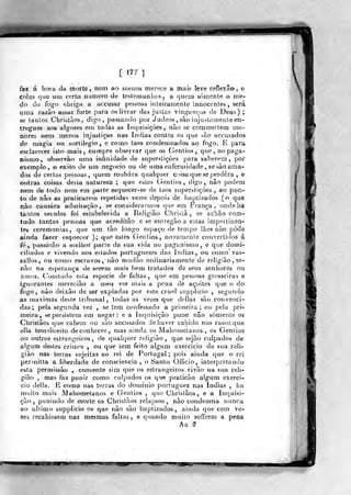 [ 177 •]
tax á hora da morte, nem ao inenos merece a mais lève reflexão, e
crêii) qiití utti corto numero de testemunhas, a quetn somente o me".
<jo do fogo obriga a accusar pessoas inteiramente innocentes , será
umíi razão assaz forte para os livrar das justas vinganças de Deus) ;
se tantos Christãos, digo, passando por Judeos , são itijustamenle en-
tregues af>s alg-oKes em todas as inquisições, não se cornmeitem me-
nored nem menos injustiças nas índias contra os que pão accusados
de magia ou sortilégio, e como taes condemnados ao fogo. E para
esclarecer isto-mais, cumpre observar que os Gentios, que, no paga-
nismo, observão uma infinidade de snperstiçòes para saberem ,
por
exemplo, o êxito de um negocio ou de uma enfermidade , se são ama-
dos de certas pessoas, quem roubara qualquer c>)isa que se perdera , e
outras coisas desta natureza ; que estes (lentios , digo, nâo podem
nem de todo nem em parte esquecer-se de taes superstições , ao pQii»
to de não as praticaretH repelidas vezes depois de baptizados (o que
nâo causara admiração, se consideraruios (]ue em França , ondeha
tantos séculos foi estabelecida a Religião Chrislâ , se achâo com-
tudo tantas pessoas que acreditão e se entregão a estas impei linen-
tes ceremonias, que um íào longo espaço de tempo lhes não pôde
ainda fazer esquecer ); que esies Gentios, novaiuente convertidos á
fe ,
passarão a melhor |jarle da sua vida no paganismo, e que domi-
ciliados e vivendo nos estados portuguezes das índias, ou corno' vas«
sallos, ou como escravos, não nrudão ordinariamente de religião
não na esperança de serem mais bem tratados de seus senhores ou
amos. Conitudo esta espécie de faltas, que em pessoas grosseiras e
igfiorantes merecião a meu ver mais a pena de açoites que o do
fogo, não deixão de ser expiadas por este cruel supplício , segundo
as máximas deste tribunal, todas as vezes que delias são convenci-
das; pela segunda vez , se tem confessado a primeira; ou pela pri-
meira, se persistem em negar: e a Inquisição pune nâo somente os
Cbristãos que caheu) ou são accusados de haver caliido nos casos que
ella temdireito deconhecer, mas ainda os Mahoinetanos , os Gentios
ou outros estrangeiros, de qualquer religião, que sejão culpados de
algum destes crimes , ou que tem feito algum exercicio da sua reli-
gião nas terras sujeitas ao rei de Portugal ;
pois ainda que o rei
perinitta a liberdade de consciência, o Santo Officio, interpretando
esta permissão , consente sim que os estrangeiros vivão na sua reli-
gião , mas faz punir como culpados os que pralicão algum exerci-
cio delia. E como nas terras do doniinio porluguez nas índias , ha
nuiito mais Mahometanos e Gentios ,
que Chrislãos, e a Inquisi-
ção, punindo de morte Os Christãos relapsos, nâo condemna nunca
ao ultimo supplicio os que nâo sáo baptizados , ainda que cem ve-
zes íecahissem nas mesmas faltas, e quando muito soffrem a pena
Aa ^2
 