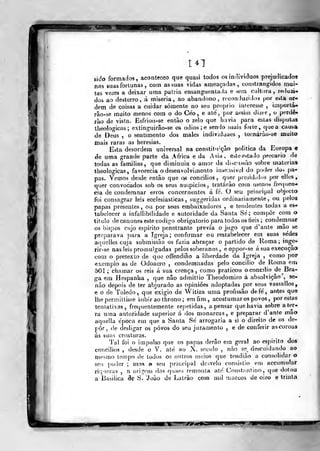 141
'
K
sido formadas, aconteceo que quasi todos os indivíduos prejudicados
nas suas fortunas , com as suas vidas ameaçadas ,
constrangidos mui-
tas vezes a deixar uma pátria ensanguenta-la e será cultura, reduzi*
do» ao desterro, á rniseria, ao abandono, rt*con luzi;ios por esta or-
dem de coisas a cuidar somente no seu próprio iuleresse ,
imporlá-
rão-se muito menos com o do Ceo , e ate, por acsiin dizer, o perde-
rão de vista. £sfriou-se então o zelo que havia para eslas disputas
tbeologicas ; extinguirâo-se os ódios ;e seníjo mais forle ,
qtjea causa
de Deus , o sentimento dos males individjaes , tomárào-se muito
mais raras as heresias.
Esta desordem universal na constitu'çâo politica da Europa 9
de uma grande parte da Africa e da Ásia, e^te estado precário de
todas as famílias, que diminuía o amor da di^ci^são sobre matérias
tbeologicas, favorecia o desenvolvimento in>e;isivel do poder do-* pa-
pas. Vemos desde então que qs concilies, quer presididos por elles ,
quer convocados sob os seus auípicios, tralárão com menos frecjuen-
cia de condemnar erros concernentes á fe. O seu principal objecto
íbi consagrar leis ecclesiasticas , suggeridas ordinariamente, ou pelos
papas presentes, ou por se-us embaixadores , e tendentes todas a es-
tabelecer a infallibdidade e autoridade da Santa Sé; compor com o
titulo de cânones este código obrigatório para todos os tieis ;
condemnar
os bispos cujo espirito penetrante previa o jugo que d 'ante mão se
preparava para a igreja; confirmar ou restabelecer em suas sedes
aquelles cuja submissão os fazia abraçar o partido de Roma; inge-
rir-se nas leis promulgadas pelos soberanos , e oppor-se á sua execução
com o pretexto de que offendião a liberdade da Igreja , como por
exemplo as de Odoacro , condemnadas pelo concilio de Roma em
501 ; chamar os reis á sua crença, como praticou oconcdio de Bra-
ga em Hespanha ,
que não admitlio Theodomiro á absolvição", se-
não depois de ter abjurado as opiniões adoptadas por seus Vassallos,
c o de Toledo, que exigio de Witiza uma profissão de fé, antes que
Ihepermittisse subir ao throno; em fim, acostumares povos, por estas
tentativas, frequentemente repetidas, apensar que havia sobre «i ter-
ra uma autoridade superior á dos monarcas, e preparar d'anle mao
aquella época em que a Santa Se' arrogaria a si o direito de os de-
por , de desligar os povos do seu juramento , e de conferir ascoroas
ás suas creaturas.
Tal íbi o impulso que os papas derão em geral ao espirito dos
concilios , desde o V. até ao X. soci/lo , não se^ descuidando ao
mesmo tempo de todos os outros rnoios que tendiào a consolidar o
seu poiler ; mas o seu principal desvelo consistio em accumular
riquezas , a origen» das qnaes remonta até Con!.t.'!ntino, que dotou
a Basílica Se S. "João de Latrào com mil marcos de oiro e triula
'jar-
 