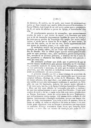 l lis ].
de desterro, de açoites, ou de gaitas, este temor de serem condem-
nados ao fogo impede que muitos dellesabracem oChristianismo. O
SaiUo Officio, bem longe de ser útil nestes paizes para a propagação
da fe', só serve de afíastar os povos da Jgrcja , e horroriza-los com
eilí
O encadeamento perpetuo de accusações, que necessariamente
resulta de tudo o que acabei de expor, e a liberdade que cada
mn se dá de denunciar impunemente aquelles de quem he inimigo,
laz com-que as prisões da Inquisição nao estejao por muito temj)o
vasias ; e ainda que os Autos da Fé se facão, ao mais tardar, de
dois era dois annos , ou de três em três, nunca apparecem em cada
um menos de duzentos presos, e ás vezes mais.
O verdadeiro motivo das perseguições que os ministros da In-
quisição me fizerâo soffrer, foi um ciúme mal fundado dogoverna-
dor de Damão. Não he difficií julgar que este motivojámaisfbi alle-
o no meu processo; mas, para satisfazer a paixão deste governa-
dor, servirâo-se de diversos pretextos, e acharão em fim o meio de
me prenderem e affastarem das índias, onde talvez teria passado o
resto dos meus dias.
He necessário confessar que ainda que os pretextos de que se
servirão fossem insufficientes para pessoas instruídas na fé e em direi-
to ,
parecerão comludo de muita monta aos Portuguezes , segundo
as suas prevenções e máximas, de sorte que eu mesmo os achei tão
plausiveis, que nao descobri as verdadeiras causas da minha prisão,
senão na continuação do meu processo.
Á primeira occasião que dei a meus inimigos de se servirem da
Inquisição para me perderem, foi urna conversação que livecomum
religioso indiano, Iheologo da ordem de S. Domingos. Mas antes
de passar adiante, devo aqui dizer, que ainda que os meus costumes"
não lenhão sempre sido inteiramente conformes á santidade da Heli-
ião em que fui baptizado, todavia fui sempre muito aferrado á
fc de meus pais, isto he, á da Igreja C^atholica Apostólica e Romana
e Deus me dco mais affeição ás instrucçòes que nellu se recebem,
do que tem ordinariamente a maior parte dos Christãos. (íostei pois
sempre de ouvir e de ler, e nada tenho lido com tanta aiVciçãocomo
as Santas Kscriluras, tanto do antigo como do novo Testamento,
que ordinariamente trazia comigo. Ate mesmo titdia cuidado de não
ignorar inteiramente a theologia escolástica, porque nas longas via-
gens se trata continuamente com toda a casta de pessoas, entre as
quaes se achão de todas as religiões e de todas as «íeitas ; e eu com
muito gosto disputava com os hereges e scismaticos que encontrava
no caminho. Comigo costumava trazer livros que tralavão desta
matéria , e entre elles um reiumo de theologia pe!o padre D. Tu-
 