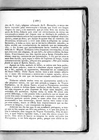 fira]
dro.de S. José, religioso reformado de S. BerriarJó, e assa Z' me
havia inslniido pelas conversações e leituras que fizera nas longas
viagens c]o mar, e na residência que já tinba feilo em muiío; lu-?
gares da In iia. Julgava pois eatar em circuoslancjas de enlrar em
tonversação^e Mjesino em disputa cora os tbeologos de profissão,®
muiinnoceiJiteiBent&cahi no laçoqiie me armou eslí? religioso dominicai
Assisti , c.onoo. já disse, por espaço de quinze dias no convento dm
•DominJcQs; Gonliínuava a viver com .lodos os religiosos na melhor
harmonia,, ©todas as ve.-íes. que se rne havia offerecido oecasião, os
tinha servidos em reconhecimento da ^niijzade que me testemunha-
vão, e dos favores que particalarmenle havia recebido do padre
João de S. Miguel, 'rinhamos todos frequentes conversações; ,e uma
que, tive com este religioso, de qu:?. fali o,, foi sobre os effei tos do.bap*
tismo. Convjídíamos nas. três espécies que a Igreja Cathc4íca reeo»
nhece; mas eu , unicamente por conversação, e nào por ter nisso a
mais leve duvida, quiz negar o effeito do baptismo, de desejo, e para
sustentara minha opiniâo', alíegueiesta passagem : JVísi quis renaius
fuerit ex aqiia et Spiritu Saneio , etc.
Apenas eu tinha acabado de fallar, se retirou este bom. padre,
sem me dizer palavra, como se o chamasse algum negocio urgen-
te , e foi, segundo as apparencias , denúnciar-me ao commtssari©
do Santo Officio. Fallei depois muitas vezes a este mesmo religio-
so ; e como eile continuou a mostrar-rae o mesmo agrado, esiava
eu bem longe de crer que me houvesse armada semelhante aleivo«
sia.
Tinha-me achado muitas vezes em ajuntamentos aonde se le-
vâo pequenas caixas, em que está pintada a imagem da Virgem
Santi^ima, ou de algum Santo, a qual os Portuguezes eostumào
beijar, e aonde os de voto& destas confrarias deitâo esmola, queren-
do; mas ninguém se pôde di&pensar de beijar estas imagens, sem
escândalo dos assistentes. Apenas tinha eu então ^4 annos com
pouca differença, e não possuía toda a prudência que se requer eni
quem vive entre estrangeiros, a cujos uso& e costumes convém con-
formar-se qualquer quanto possa ; e como além disso não estava
acostumado a laes ceremonias , recusei muitas vezes tomar e bei-
jar estas caixas, donde se inferia bem temerariamente que eu des-
prezava as imagens , o. por conseguinte era herege..
Achei-me um dia em casa de um cavalheiro portuguez, a tem-
po que se hia sangrar um fillio seu enfermo, e vi que este joven tU
nha á cabeceira uma imagem da Virgem Santissiraa, feiía de mar-
fim, a qual beijava repetidas vezes, o co-m eila estava son3j)re fai»
larido. Este modo de honrar as imagens he muito ordinário nos
Porlugueze*, e me fazia alguma pena, porque com efíeilo o& ha-
gpv
 
