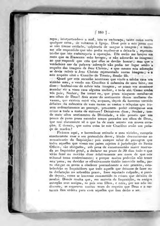 í m ]
regei,, interpreta ndo-o a mâl , islo os õfnbaraça, tanto como outra
qualquer coisa, de voltarem á Igreja, Disse pois a esle joven quo
se não tivesse cuidado, salpicaria de sangue a imagem; e leado-
me elle respondido que-iião podia resolver-se a deixa-la , represen-
tei-llie que isto embaraçaria a operação. Elle entào me lançou em
rosto que os Fraricezes «rão hereges, e não adoravâo as imagens;
ao que respondi que cria que ellas se deviào honrar; mas que o
verdadeiro uso da palavra adoração não podia ter lugar senão a
respeito das imagens de Jesu Christo, e que mesmo esta adoração
se devia referir ã Jesu Christo representado nestas imagens; e a
este respeito citei o Concilio dé Trento, Sessão S5*
íQuasi por está occasião aeoialeceo que vindo a minha casa uno
vizinho meu, e vendo unj Crucifixo á cabeceira do meu leito, me
disse :
lembrai-vos de cobrir esta imagem, se acaso vos acontecer
mandar vir a vossa casa alguma mulher, e te-ia ahi. Como credes
^ós pois, Senhor, lhe tornei eu, que possa ninguém occuhar-se
aos-oihos de Deus? Sois aCaso do sentimento dessas miilheres de-
vassas, que existem enlre vós, asquaes, de()OÍs d« haverem mellido
debaixo da cabeceira de suas camas as contas e re!i«juias que tra-
zem ordinariamente ao pescoço, presumem poder enfregar-se sem
crime .â, toda a casta de excessos? Deixai-vos disso. Senhor, ten-
de mais altos sentimentos da Divindade, e não penseis que um
pouco de pano possa esconder nossos peccados aos ollios de Deus,
que mui claramente vê o que ha de mais secrelo em nossos cora-
ções. E demais, que outra coisa he este Crucifixo senão um peda-
ço de marfim ?
Ficámos aqui, e havendo-se retirado o meu vizinho, cumprio
exactamente coin o seu pretendido dever, hindo denunciar-me ao
commis^ario da Inquisição: pois cumpre saber de passagem que
todos aquelles que vivem em j^aizes sujeitos á jurisdicção do Santo
Olíicio , são obrigados, sob pena de excommunhào juaior reserva-
da ao Inquisidor geral, a declarar no prazo de oO dias tudo o que
•írào fazer ou ouvirão dizer relativamente aos casos de que este
tribunal toma conhecimento; e porque muitos poderião não temer
esta pena , ou duvidar se effcctivamente tiuhâo incorrido nella, pa-
ra obrigar os povos a obedecer pontualmente a este preceito, esta-
belecerão os Inquisidores que todo aquelle que deixasse de fazer es-
ta declaração no sobredito prazo, fosse reputado culpado, e puni-
do depois, como se houvesse commettido os crimes que deixara de
revehir. Donde resulta que, em matéria de Inquisição, os amig.^s
entregâo S(?us amigos, os pais seus filhos, e estes, por um zelo in-
discreto, se esquecem muitas vezes do respeito que Deus e a na-
tureza lhes ordena j)ara com aquelles que lhes derão o ser.
 