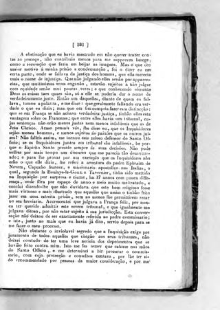 [ im ]
A obstinação que eti havia raosLrado em não quorer lra2;er con-
ias ao j)escoço , iiào coniiibuio menos para me supporern herege,
como a recusaçívo que fazia em beijar as imagens. Mas ò qne tieó
maior roolivo á minha prisão e condcmnaçào , foi o di.^er eu em
certa parle, onde se failava da justiça dos homens ,
que dia merecia
mais o nome de injustiça. Q,ae não julgando elles senão porapparcn-
clas, que muitíssimas vezes enganâo , estavão sujeilos a não julij-ar
com eqiida(^e senfio mui poucas vezes ; e que conhex:endo sór^enle
Deus as coisas ta es quaes são, só a elJe se poderia dar o nome de
verdadeiramente justo- Enlão um daquelles, diante de quem eu fai-
lava, tomou a palavra, e medisse: quegeralmente fallando era ver-
dade o que eu dizia; mas. que em fim cumpria fazer esíadistincçào :
que se em França se não adiava verdadeira justiça , tinhao eilesesta
vantagem sobre os Francezes; que entre elles havia um tribunal, cu-
jas sentenças nàoerào menos justas nem menos infaliiveis que as de
Jesu Chrislo. Acaso pensais vós, ihe disse eu ,. que os Inquisidores
sejão nienos homens, e menos- sujeitos ás- paixões que os outros jui-
zes? Nâo falíeis assim ^ me tornou esle zeloso defensor do Santo Of*
fioio; se os inquisidores juntos em tribunal são infaliiveis, be por-
que o Espirito Santo preside sempre ás. suas decisões. Não ]3udô
soíFrer por mais toíopo um discurso que me parecia tão desanazo-
ad^o; e para lhe provar por um exemp/o que os inquisidores não
erão o que elie dizia,, lhe rekri a aventura do padre Ephraim de
>íevers, Capucho francez, e missionário apostólico v nas índias, o
qual, segundo la BouJaye-íe-Gous.e Ta vernie*-, tinha sido meltido
na Inquisição por surpresa e ciúme , ha, 17 annos com pouca diffe-
rença, onde fora por espaço de anuo e meio muito maltratado, e
conclui dizendo-lhe que não duvidava, que este bom religioso fosse
mais virtuoso e mais illusliado que aquelles que assim o linbào feito
jazer em uma estreita prisão,, será ao menos lhe permitlirem rezar
no seu breviário. Accrescenlei que julgava a França feliz ,
por nun-
ca ler querido, admittir este severo tribunal, e que igualmente me
julgava ditoso, por nâo estar sujeito á sua jurisdicção. Esta conver-
sação não deixou de ser exactamente referida ao padre commissa rio;,
e isto, junto ao mais que eu. havia Já dito, sérvio depois para se
me fazer o meu processo.
Não obstante a inviolável segredo que a Inquisição exige por
juramento de todos aquelles que chegão aos seus Iribunaes, não
deixei corntudo d& ter uma leve noticia dos depoimentos que se
havião feito contra mim. Isto me fez temer que cahisse oas mãos
do Santo Offieio ,. e me determinei a hir procurar o commis-
sario, com cuja. protecção e conselhos contava ,
por lhe ter si-
do vecommendado por pessoas da maior, consideracuo , e poz me^
 
