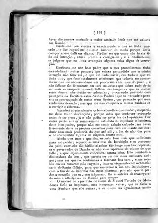 [ la^ ]
É
m
baver elle sem])re mostrado a maior amizade desde que me achava
etii Dair)ào.
CòrTtei-llie pois sincera e exactamente o que se tinha pas-
sado , e llie roguei me quizesse instruir do modo porque devia
comportar-me daíii em diante. Fiz-lhe ver que como não liavia ti-
do má intenção , estava pronto a corrigir-me , e a desdizer-me,
se julgasse que eu tinha avançado alguma coisa digna de correc-
ção.
Confessou-me este bom padre que o meu procedimento tinha
escandalizado muitas pessoas; que estava persuadido que a n)inlia
intenção nào íora má, e que ate nada havia, em tudo o que eu
linha dito, que fosse totalmente criminoso; que todavia crie aconse-
lhava que me accomniodasse um pouco mais aos usos do povo , e
nào falhtsse tâo hvremente em taes matérias; que sobre tudo devia
ser mais circunspecto quando fallat^se das imagens , qiw eu muitas
vezes dissera nào' deviào ser adoradas, procurando prova-lo com
passagens da Escritura e dos Satítos Padres; que na verdade o povo
estava preoccupado de certos erros ligeiros, que passavâo por uma
verdadeira devoção; mas que me nào competia a mitao cuidado de
o corrigir e reformar.
Agradeci ao commissario 03 bons conselhos quen>ei]^o, eseparei-
me delJe rauito descançado ,
porque sabia que temiu-me accusado
antes de ser preso, já o nào podia ser pelas leis da Itujuisiçàu. Por
outra parle estava snmmamente satisfeito da equidade e inteireza
deste bom padre, porque xiào me tendo achado culpado, me havia
livremente dado os precisos conselíios para dalli em tliante nie con-
duzir com mais prudência do que ate alli, a fiin de nào dar para
o futuro sombra alguma de suspeita contra mim.
, Ainda qtie tudo o que fica exposto fosse mais que sufíkienle
para me perder, segundo as máximas da Intjuisiçào e os costumes
do paiz, comtudo nào hirião as coisas tào longe nem tào depressa,
se o governador de Damão se nào visse apertado do^ ciúme de que
fallci , e que injustamente concebera contra mim. Elle comtudo o
dissimulava tào bem ,
que parecia ser um dos mtrus melhores ami-
jços ; mas em quanto continuava a fazer-me boa cara ,
e me rece-
bia em sua casa com todo o agrado , instava vivamente com o commis-
sario do Santo Officio, para que escrevesse aGoa aos^ Inquisidores,
com o fim de os informar dos meus discursos; pí/is nào queria per-
der a occasiào que eu, sem tal pensar , lhe ministrara de se assegurar
de mim e affastar-me de Damão para sempre.
O motivo ou ©pretexto do ciúme de Manoel Furtado de Men-
donça fòrào as frequentes, mas innocentes visitas, que cu fazia a
uma Senhora que elle amava, e de quem era igualmente rpuito
 