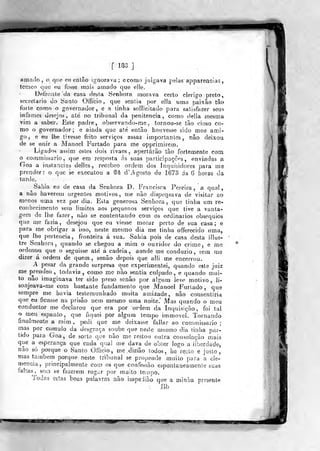 f 18-]
amacio, o que ou enlâo ignorava; econio julgava pelas appareacias,
temco que o.u fosse mais amado que elle.
Defroale tJa casa desta Senhora morava certo clérigo preto,
secretario do Santo Offibio , que sentia por ella umn paixão tâo
forte como o governador, e a tinha sollicitado para satisfazer seus
infames desejos, ate' no tribunal da penitencia, como delia mesma
vim a saber. Este padre, observando-rae, tornou-se tão cioso co-
mo o governador; e ainda que até então houvesse sido meu ami-
go, e eu lhe tivesse feito serviços assaz importantes , não deixou
de se unir a Manoel Furtado para me opprimirem.
Ligados assim estes dois rivaes, apertarão ião fortemente com
o commissario, que em resposta ás suas participações, enviadas a
Goa a instancias delles , reeebeo ordem dos inquisidores para me
prender: o que se executou a M d'.-^ gosto de 1673 ás 6 horas da
tarde.
Sahia eu de casa da Senhora D. Francisca Pereira, a qual,
a não havereu) urgentes motivos, me não dispensava de visitar ao
menos uma vez por diâ. Esta generosa Senhora, que tinha um re-
conhecimento sem limites aos pequenos serviços que tive a vanta-
gem de lhe fazer, não se contentando com os ordinários obséquios
que aie fazia, desejou que eu viesse morar perto de sua casa; e
para me obrigar a isso, neste mesmo dia me tinha offerecido uma,
que lhe pertencia, fronteira á sua. Sahia pois de casa desta iilus-
tre Senhora, quanrlo se chegou a mim o ouvidor do criíne, e me
ordenou que o seguisse ate á cadeia, aonde me conduzio, sem me
dizer á ordem de quem, senão depois que alli me encerrou.
A pesar da grande surpresa que experimentei, quando ejte juiz
me pj-endeo , todavia, como me não sentia culpado, e quando mui-
to não imaginava ter sido preso senão por aígnra leve motivo, ji-
sonjeava-rae com bastante fundamento que Manoel Furtado, que
sempre me havia testemunhado muita amizade, não consentiria
que eu ficasse na prisão nem mesmo uma noite.' Mas quando o meu
conduclor me declarou que era por ordem da Inquisição, foi tal
o meu espanto, que fiquei por algum tempo immovel. Tornando
finalmente a mim, pedi que me deixasse fallar ao commissario;
mas por curaulo da desgraça soube que neste mesmo dia tinha oar-
tido para Goa, de sorte que não me restou outra consolaçào mais
que a esperança que cada qual me dava de obter logo a liberdade,
não só porque o Santo Ofíicio, me.dizião todos, he 'recto e justo,
mas também porque neste tribunal se propende muito para a cle-
mência, principalmente com os que confessão espontaneamente suas
fahas, sem se fazerem rogar por muito te/npo.
Todas estas boas palavras não impeiião que a minha presente
Bb
 