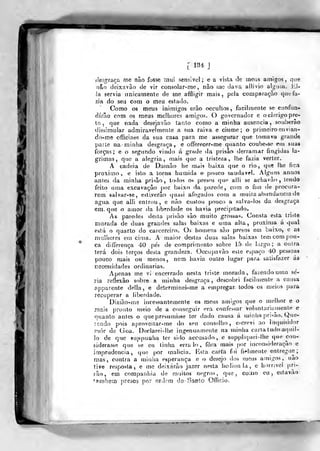 ^S!?2^
[ 1ÍÍ4 J
desgraça me não fosse rnui sensível; e a vista de mcua amigos, qire
nâo doixavão de vir consolar-me, nao me dava allivio algum. El-
la servia nnicamenle de me affligir mais, pela comparação que fa-
zia do seu com o meu estado.
Como os meus inifnigos erão occultos, facilmente se confun-
dirão com os meus melhores amigos. O governador e o clérigo pre-
to , í^ue nada desejavão tanto como a minha ausência, souberào
dissimular admiravelmente a sua raiva e ciúme; o primeiro envian-
do-rae officiaes da sua casa para me assegurar q)ie tomava grande
parle na minha desgraça, e offerecer-me quanto coube>se em suas
forças; e o segundo vindo á g^rade da prisão derramar fingidas la-
grimas, que a alegria, mais que a tristeza, lhe fazia verter.
A cadeia de Datnâo he mais baixa que o rio ,
que lhe fica
próximo, e isto a torna húmida e- pouco saudável. Alj^uns annos
antes da minha prisão, todos os presos qup alli se achavào, lendo
feito uma excavaçao por baixo da, parede, com o fim de procura-
rem salvar-se, esllverâo quasi afogados com a muita abundância de
agua que alli entrou, e nào custou pouco a salva-los da desgraça
em, que o atnor da liberdade os havia precipitado.
As paredes desta prisão são muito grossas. Consta esta triste
morada de duas grandes salas baixas e uma alta, próxima á qual
p.èVd o quarto do carcereiro. Os homens sào presos em baixo, e aa
nmllicres em cima. A maior destas duas salas baixas tem com pou-
ca differença 40 pes de comprimento sobre 1.5 de l;u-go : a outra,
terá dois terços desta grandeza. Occupavão esle espaço 40 pessoas
pouco mais ou menos, nem havia, outro lugar para satisfazer ás
necessidades ordinárias.
Apenas me v, encerrado nesta triste morada, fazendo uma se-
ria reflexão sobre a miidia desgraça , descobri facilmente a causa
apparente delta, e deter mi nei-me a empregar lodos os iDeios para
lecuperar a liberdade.
Dizião-ms incessantemente os meus amig-os que o melhor e o
mais pronto meio de a conseguir era confessar voluntária niente e
quanto antes o que presumisse ter dado causa á minha ])r!-ião. Que-
rendo pois aproveitar-me do seu consfdho , escrevi ao inquisidor
mór de doa. Declarei-Ihe ingenuafnente na minha carta tuiioaquil-
]o de que suppuaha ter sido accusado, e suppliquei-lhe que con-
siderasse que se eu linha erra lo , fora tnais por inconsideração e
imprudência, que por malícia. Ksta carta foi fielmente entregue
roas, contra a minha esperança e o desejo dos meus amigos, nao
tive resposta, e me deixarão jazer npsta hcdionla, e horrível pri-
tão, em companhia de muitos negros, que, como eu, cslavao
bambem presos por ordem do Santo Officio.
 