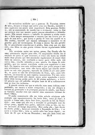 [ Í8è ]
Os caritalivos cuidados que a generosa D. Francisca tomoa
de mim, duMDiá o tempo que estive preso eiii DamSo , lornárào o
meu cupliveiro um pouco mais supporlave]. Esta generosa Senho-
ra , i)ão se contentando de mandar-me o necessário, lodos os dias
me enviava corn que roanler quatro peàsoas abundante e delicada-
mente. KJIa mesííja tomava o trabalho de aprontar a minha comi-
da, e fazia sempre aceompanhar o escravo qne ma levava por al-
gum de seus netos, que Bunca o perdia de vista em quanto eu a
não recebia, temendo que aJj^uera subornasse o carcereiro ou os
guardas para me envenenarem. E como o decoro Jhe não permil-
tia vir pessoalmente consolar-me á prisão, fazia com que seu ma-
rido, seus filhos ou seus genros viessem ver-me regularmente todos
os dias.
Nâo acontecia assim aos outros presos. Em Damão não ha
Bma subsistência regular para elles. Os magistrados deixâo isto á
caridade de qufínj os quer soccorrer ; e como não havia na cidade
senão duas pes>>oas (pie lhes matjdavão regularmente de comer duas
Vezes na sicmana , não recebendo a maior parle deJles nada nos
outros dia«, esta vão i^eduzidos a unia miséria tão digna de com-
paixão, que isto mesn)o conlribiiia muito para augmentar o meu
mal. Eu repartis com estes infelizes tudo o que podia poupar á mi-
nha subsistência; mas entre elles havia alguns que estavâo encer-
rados na sala mais pequena, separada da minha só por uísia pare-
de, os quaes se vião tão atormeíitados da fome, que,, para sub-
sistirem, se tornavão ás njais nojentas immundicias. Por esta occa-
siâo soube que ttmdo sido alguns annos antes^ apanhados e encer-
rados nesta mesma prisão perto de ÒO piratas malabares, a horri-
vel penúria ^ue alli soffrêrão obrigara arais de 40 a enforcarem-se
com as tiras dos turbantes.
A grande «niseria em que se acbavão estes meus infelizes com-
panheiros, me cauzou a maior compaixão; e isto me obrigou a
escrever ao governador e ás principaes pessoas da cidade, que depois
se dignarão mandar com qire manter estas miseráveis victimas do
Santo Officio.
O^ padre eommissario nâo me tinha achado criminoso pela
confissão que espontaneamente lhe havia feito, como já disse; e
quando o tivesse sido , devia ficar livre, segiuido as leis da Inqid-
siçào : mas como esta nâo era a intenção do governador nem do
clérigo preto, aqueJIe bom padre, calcando todas as leis, me ha-
via accusado de herege dogmatista. Bem podia elle , logo depois
da minha prisão , baver-me remettido á Inquisição de Goa , ê se
assim o tivesse feito , leria eu sahido solto Ires "mezes depois , no
Auto da Fé que se fez em Dezembro ; mas não fazia conta aos
Bb S
sr^-^^mms^
 
