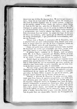 '^
[ 186 ]
meus rivaes qae eii fosse tão depressa livre. He por isso que ocoinmis-
sario, longe de me fazer sahir de Damão, partio eile mesmo para.
não ouvir as minhas supplicas nem as minhas queixas , e logo qvie
mo fez prenJer 5
passou a Goa, donde não regressou senão depois
do Auto da Fé, isto he ,
pelos fins de Dezembro; e não sei se elle
empregou os qualro mezes ,
qne me foz passar na cadeia de Damão,
em me recomn)efídar ao Inquisidor como um homem muito criminoso
e porigosissimo, que cumpria afíastar das índias, dado que não
fosso conveniente fazer-me morrer. Ao menos tive lugar de crer que
tal fora a sua conducla, pelos rigores que se affectárào na sentença
da minha condemnação, e que parecerão tâo extraordinários, mes-
mo em Portugal.
Chegou pois a Damão o comissário a 20 de Dezembro, cotn
a pequena frota que parte ordinariamente nesta estação para com-
boiar os navios (uercautes que vão de Goa a Cambaya , cidade do
império do Mogol, perto da qual desemboca o indo.
Como este padre trazia ordem de fazer embarcar todos os presos
da Inquisição nos navios que compunhão esta frola, fez-me aviso
para estar pronto a partir logx) que eila voltasse de Cambaya.
O abbabe Carré , voltando de S. Thome , onde se achava
então Mr. de la Maye, e passando por Damão, obteve, a muito
custo, licença para me ver. Apenas a conseguio, teve a bondade
de me visitar, e partio para Suirate em véspera de iNalal.
Escrevi depois ao commissario, c raeHi-ll/C por empenho varias
pessoas para que me houvesse de fallar; mas nein as miniias ^cartas
nem as soiJicitaçôes dos que se empenharão por miíu, poderão re-
solve-lo a isso: tanto temia os justos reproches que eu tinha direi-
to de lhe fazer tocante á sua falta de sinceridade.
Por este tempo, pouco mais ou menos, tendo sidoaccusado um
Portnguez chamado Manoel Vaz (que eu havia conhecido mui par-
ticularmente) de ser casado em Portugal , foi preso e conduzido
por ordem do Santo Oíficio á prisão em que eu me achava ,
por
se haver casado segunda vez em Damão, havia um mez.
Sabendo a genprt)sa D. Franci>ca da minha próxima^ trasla-
dação para Goa, tratou de apronlar-me provisões, que serião mais
que sufficientes para uma via<íem maior do que aquella para que
me dispunha. (Miegando em fi i» de Cambaya ucnn parte da frola,
enviou o commissario os compelentcs tVrros para deitar aos pes de
todos os que devião ser conduzidos a (íoa. Os pretos forão presos
dois a dois, excepto alguns, que estavão tão e>g,enuados ila fome,
qne tinhão soffrido nas prisòcs , ()U(' foi necessário, depois que che-
garão a bordo, deixar-lhes livres os pes, visto não estarem em es-
tado de poder fazer uso algum delles. Quanto aos Portuguezcs e a
 