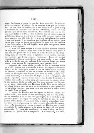 mim, fjxGião-ncs a gra<;'a úe nos dar ferros soparaJos. O comoiis-
sario íove iiiesn)o a corlezia de nie mandar di;ier que jiodia csco-
Iheruni dos dois destinados para o seu compalriola e jjora mio};-
e querendo eu aproveilar-nic da &ua civilidade , escoiljí 03 Miais,
posados, por serem mais cotmnodos. Nesíe mesmo dia suhi da pri-
são como lodos os outros, e fui conduzido em um palanquim , coíu
jjfrilhòes aos pes, até á margem do rio, onde encontrei n)uitos dos
meus amigos, cpie alli íor<ào ter, e a quem pude abraçar livremente
e dar um adeus. O governador, que tainbem alli se achou, pro-
curou por lodos 03 modos persuadir-me do pesar que lhe causava
o meu infortúnio, e fc/ mil fingidos votos pelo meu pronto livra-
mento e feliz regresso.
A vista dos meus amigos e as suas lagrimas somente servirão
de augmentar a minha dôr ; mas nada níe custou tanto como o
não me ser permittido hir a casa da minha beuifeitoia D. Fran-
cisca, para me despedir delia, e agradecer-lhe os muitos ecaritati-
vos cmdados que tivera corBÍgo. Finalmente, depois de muiíos
cumprimeíilfis .lris!e>, metterào-me ern uma lancha, e me condu-
zirão a bordo de uma das galiotas desla pequena frota ,
que só es»
perava [)elas ordens do conutiandante para levantar ferro.
Supfjosto não tivesse ainda chegado de Diu e Cambaya senão
parte (las galeras qie compunhão a frota, fez signal o comman-
dante Luiz de Mello para daiem á vela os navios que se achassem
em Damão, e sahimos do rio no primeiro de Janeirode i67écom
lenção de hir esperar etu Baçaiin pelo reslo da frota. Comooví^j-
to era favorável, e só tinhaííios tO legoas a andar, chegámos aíii
no dia seguinte, e apenas detnos fundo, lios fizerâo desembarcar,
e fomos conduzidos á cadeia para alli esperarmos em quanto a fro-
ta não partisse. Nesta occasiao um dos meus amigos, que ba pou-
co se havia estabelecido em Baçaim, tendo feito inúteis esforços
por obter licença para me ver, me testemunhou a parte que toma-
va na minha "desgraça, por uma carta que também a muito cus-lo
me pôde fazer entregar.
A cidade de Baçaim está SO léguas ao Sul de Damão. Ho
muito maior , mas carece de boa fortificação, bem que seja cerca-
da de muralhas e lenha uma boa guarnição. Está fundada a um
pequeno quarto de iegua do mar, na margem de un^ rio, onde
podem entrar navios de qualquer lote, e ancorar em qualquer tem-
po com toda a segurança ,
por eslar o porlo abrigado dos ventos.
Esta bella circunstancia obriga a residir em Baçaim uma grande
quantidade de coiumerciantes , e lie causa de haver alli um grosso
commercio. As casas são excelleníes , as ruas direitas, as praças
g^rande^, as igrejas ricas e magnificas , o ar saudável, e o terre-
^WV
 