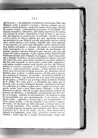mil de prata, e lhe assígnalou consideráveis rendi méntoâ. Para não
íaltarmos porem á verdade e á justiça , devemos confessar que nos
primeiros séculos da Igreja , ura grande numero destes papas , dotados
de grandes virtudes, profundamente penetrados da ImíMÍldade e ab-
negação evangélica, enfastiados, pela mesma experiência dos annos,
das vaidades do mundo, desprezavão os bens da terra; e que se ou-
tros não chegarão ao mesmo ponto de perfeição , tiverâo ao menos»
a sabia politica de aíFectar desprezo por uma oppulencia contraria
aos princípios de uma Religião que não prega senão pobreza; porém
estes, menos sinceros e mais astutos, lançarão mão, para engrossar
©s seus thesoiros, de meios mais disfarçados e menos expostos á cen-
sura pública; advogarão o interesse dos pobres, e, annunciando-se
como encarregados de os manter , obtiverão da munificência dos
grandes immensos thesoiros destinados para este fim, mas que nem
sempre lhe forão consagrados. Como vigários deJesu Christo íizerâo
facilmente entender que a obrigação de propagar , o mais longe possi-
ye], a Religião Catholica, era um de seus primeiros deveres; mas- que
não tendo elles meios para enviar missionários aos paizes distantes ,.
não lhes seria imputado no dia do juizo o crime desta negligencia
eujo^: castigo recahiria somente sobre aquelles que lhes não subminisr
trassem os soccorros necessários. A tal ameaça se abrirão os cofres
dos fieis ; e estes consideráveis capitães , unidos aquelles de que a
maior parte dos príncipes da Igreja privavâo, por sua morte , as suas
femilias, para os deixar á cadeira romana, servirão para a acquisi-
çao successiva de dominios , de castellos , de rendosas herdades nos
arredores de Roma , cujo território veio a ser quasi todo proprieda-
de dos papas , e formou o que por longo tempo se chamou Justiças
de S. Pedro. Por outra parte , os fundadores dos reinos que se
elevavâo sobre as minas do Império Romano, descobrindo facílnien-
te a jnfluencia que tinhão os papas sobre o espirito dos povos, com-
pravão muitas vezes o favor desta mesma influencia , a fim de se
manterem no throno.. Em fim os papas aproveilavâo-se também da
presença dos Bárbaros, e trabalhando constantemente por lhes ado-
çar os costumes, obtinhâo do reconhecimento dos indígenas a paga.
da tranquíllidade que estes experimentavão. A esta riqueza , raola
leal do poder , ajuntavão a da instrueçâo ,
que reconcentravão no
clero 5
quanto podião , a fim de empunhar á sua vontade o sceptro
das luzes, e de não fazer uso delle senão para o interesse do seu cul-
to e da sua autoridade. Vê-se também, quando todas as institui-
ções antigas se abatem na torrente que transborda sobre Roma, desde
o principio do V. até ao VI. século , isto he , desde Alarico até á
chegada dos Lombardos, vê-se, digo, sobrenadar e crescer esta au-
íoridade ; impor logo leis á mesma Constantinopla ; forçar esta
 