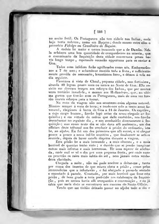 [ 188 1
DO muito ferti!. Os Portuguezes nâo tem cidade nas índias, onde
haja tHtita nobreza, corno em Buçaim ; doiicJe nasceo (?ntre elles o
provérbio Fidalgo ou Cavalheiro de Bacaim.
A cadeia he maior e tnenos irumiiuda que a de Damão. Nél^.
Ia achámos uma boa quantidade de companheiros na miséria ,
que
o commissario da Inquisição desta cidade conservava presos ha-i
via longo tempo , esperando occasiâo opportuna para os enviar a
Goa.
Todos estes infelizes forão agrilhoados como nós. Embarcarâo-
nos a 7 do mez ; e achando-se reunida toda a frota , € suficiente-
mente provida do neceõsario , levantámos ferro, e demos á vela no
dia seguinte.
Passamos á vista de Chaul, pequena cidade, nia-í fortíssima,
situada 40 legoas pouco mais ou menos ao Norte de (joa. E.Ma re-
siêtio eu) diversos tempos aos esforços dos índios, que por muilaa
vezes tentarão invadi-la, e mesmo aos H.i|land(-zes, que. na «dti-
ma guerra que tiveráo com os Portuguezes, mais de uma vez hze-
rào innieis esforços para a tomar.
No resto da viagem nâo nos aconleceo coisa alguma notável.
Hiamos sem[jre á vista de terra; e tendo-fios sicio o vento assaz fa-
vorável, chegámos á barra de (ioa a 14deJatiei.ro. Osca^jilàns,
a cujo cargo hiamos , fizerâo logo aviso da nossa chegada ao In-
quisidor; e em virtude da ordem qire dei le receberão, nos fizerâo
desembarcar no seguitite dia , e nos coriduzírâo directanienle á In-
quisição; (nas como neste dia se nâo dava alli audiência, uni dos
officiaes deste tribunal nos fez coi)duzir á prizão do ordinário, isto
he, ao aljube. Eu fui um dos primeiros que alli eutrei, e vi chegar
pouco a pouco a nossa infidi/, comitiva , (|ue finalmente se achou
reunida, depois de haver estado dispersa durante a viagem.
Esta prisão he a mais immunda , a mais obscura , e a mais
horrível de quantas tenho visto ; e duvido que se possuo imaginar
outras mais iivfeclas e mais horrorosas. He uma espécie de aboba-
da, Onde mal se vê o dia por uma pequena fresta, por onde nun-
ca pendrào os raios mais subtis do sol , nem jamais entra verda-
deira claridade.
Chegada a noite , nâo me pude resolver a deilar-me , tanto
por causa dos insectos de que eslava cheia a prisão , como pelas
immundicias que a infecta vào , e fui obrigado a passa-la sentado
e encostado á parede. Comtudo, por mais horrível que fosse esta
prisão , de bom grado a teria preferido aos calabouços da Inquisi-
ção ,
pois ao menos havia alli <;omjjanhía e conversação , e eu já
sabia que nada disto se encontrava nos cárceres do Santo Officií).
Vendo que me linhào deixado passar no aljube todo o dia e
 