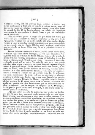 [ 189 ]
n set,Miinío noite, sem me dizereti) nada, comecei a esperar que
tnlve^c coDtinuasse a ficar aíe se decidir a minha vama ; mas vi
desvanecer todas as minhas esperanças, quando pelas oito horas
da iníudià do âa 16 de Janeiro chegou um official da Inquisição
com ordem de nos conduzir á Santcí Casa: o que foi imínediala-
inente executado.
Nào me custou potfco a chegar alli por causa dos fei
levava nos pes ; comludo foi forçoso atravessar
equipagem, oespaço que lia desde oaljube ale á Inquisição. Ajuda-
râo-me a subir a escada, eenlrei finalmente com rnens companhei-
ros na grande sala do Santo Officio , onde achámos sarralheiros
que nos tirarão os ferros. Feito isio, fui eu o primeiro chamado
audiência.
Depois de haver atravessado o salào ,
passei a uma aníecamera,
e dalliao higar onde estava o meu juiz. A este lugar chamâoos l)r-
tuguezes mesa ou tribunal do Santo Officio. Estava elle ornado de
muitas cortinas deseda, umasazues, outras cor de liirjâo. A um dos
lados se via um grande Crucifixo em relevo , encostado á tapeceriaj
e elevado quasi ate ao tecto. No meio da' casa havia um grande
estrado, sobre oquaí assentava uma mesa de quasi 15 pe's de compri-
mento e qualro de largo. Havia lambem sobre este estrado , e em
toruo da mesa, duas grandes cadeiras de espaldar, e n)uitas outras
cadeiras. Etu uma das cabeceiras da mesa , e da parle do Crucifico,
estava o secretario sentado em um assento raso. Ku fui cnijocado
na outra extremidade da mesa, defronte do secretario ; e chegado
a mim e áminlia mão direita, Cálava em uma dascadeiras omuilo
reverendo Francisco Delgado de Matos,. ínqiiisidor mór das índias,
clérigo secular, de 40 annos pouco mais ou menos. Achava^se elie
enlào só, porque dos dois Inquisidores que ha ordinariamente em
Goa, o segundo, que he sempre um religioso de S. Domingos,
havia partido pouco, antes para Portugal , e não eslava ainda no*
meado quem o substituisse.
Logo que entrei na sala da audiência , me prostrei de joelhos
aos pés do meu jniz ,
pensando poder commove-lo por «sta humi-
lhante postura ; mas elleseoppoz a isto , eme mandou levantar.- Per*
guutando-medepois orneu nome eprofissâo, meinquiriose sabia por-
que motivo fora preso,, e me exhortou a que lho declarasse quanto
antes, por ser este o único meio de obter pronlarnenle a liberdade.
Depois de haver satisfeito ás suas duas prifneiras perguntas, lhe disse
que presumia saber o motivo da minhaprisâo; eque seelle quizesse
ter a bondade de lue ouvir , ejíava pronto a arcusar-me immediafa-
mente. Juntei lagrimas á tninha supplica, e me lancei segunda vez
a seus j)é5; porém o meu juiz, sem secommover , metomou quenào
"W^
 