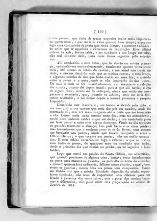 [ 190]
e me fizesse depois a mesma promessa o próprio
corria pressa; que liuha de tratar nog-()cios imiilo mais importan-
tes que os meus, e qua me faria aviso qiiaivdo fosse lempo ; e tocando
lo^^o luna cainpaiíihade prata que tinha (Jiante, appareceo o alcaide :
be assim que se appellida o carcereiro da Inquisição. Kste offjcial
entrou na sala, fez-riiô sahir, e me conduzio a uui longo corredor,
não mui distante daili, para onde fomos seguidos pelo secreta-
rio.
Alli conduzirão o meu bahú ,
que foi aberto em minha piesen-
ça, apaíparão-me escrupulosamente, tirarão-me quanto tinha sobre
mira, até mesmo os botões da camisa, e um annel que trazia no
dedo, e não me deixarão mais que as minhas contas, o meu lenço,
e algumas moedas de oiro que tinha cosido em uma fita, e mellido
entre a perna e a meia, onde se não lembrarão de dar busca.
De tudo o mais se fez iiumediatamente um inventario e relação
tão exacta, qítanlo foi depois inútil; pois o que alli havia, e era
de a!gu!U valor, nunca me foi entregue, ainda que então me asse-
gurasse o secretario, que, quando eu sahisse, tudo me seria fiel-
mente restituído
inquisidor.
Coucluido este inventario, me tomou o alcaide pela mão, e
me conduzio a ntn cárcere que teria dez pés era quadro, onde fui
encerrado só, sem ver mais ninguém ate á noite que me trouxerão
a cêa. Como nada tinha comido neste dia, nein no antecedente,
recebi com bastante avidez o que mederão, e isto contribuio para
me tazer passar a noite com algum descauço. Vindo no dia seguinte
os guardas trazer-me o almoço, lhes pedi livros e os meus jjenles ;
mas tornarão-me quea nenhum preso se davâo livros, nem mesmo
um breviário aos padres, ainda que fossem obrigados a rezar o
Ofíicio Divino; e que tocante aos pentes, não me serião necessá-
rios. E com effeiío cortarão-rne logo o cabello ; o que se pratica
com todos os presos, de qualquer sexo ou condição que sejão
desde o primeiro dia que entrào na prisão, ou no seguinte o mais
tardar.
Logo que entrei nas prisões do Santo Ofticio, me advertirão,
que quando precisasse de alguma coisa, bastava tocar brandauunite
na porta para chamar os guardas, ou pedir-lha ás horas da comida;
tí quando quizessehir a audiência, fallasse com o alcaide, o qual, bem
como os guardas, nunca falia aos presos sem companhia. Como
me linhão dito que a minha liberdade dependia da minha espon-
tânea confissão, não cessei de ifuportunar estes oíficiaes para ser
levado á presença dos meus juiiíes; mas a pesar das minhas lagri-
mas e diligencias, não pude obter esta graça senão no ultimo de
Janeiro de 167-í.
 