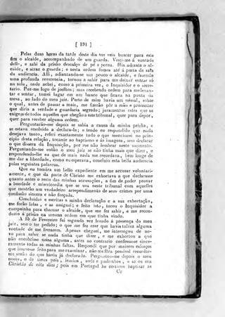 [ 191 ]
Pelas duas horas da tarde deste dia me veio buscar para este
fim o alcaide, accompanhado de um guarda. ^est!-me~á vontade
delira, e sahi da prisão descalço de pe e perna. Hia adiante o al-
caide, e atraz o guarda ; e nesta ordem fomos ate á porta da satã
da audiência. Alli , adiantando-se um pouco o alcaide, e fazendo
uma profunda reverencia, tornou a saliir para me deixar entrar só
na sala, onde achei, como a primeira vez, o Inquisidor e o secre-
tario. Puz-me logo de joelhos; mas recebendo ordem para me levan-
tar e sentar , tomei lugar em um banco que ficava na ponta da
mesa, ao lado do meu juiz. Perto de mim havia ura n>4ssal , sobi;e
o qual, antes de passar a mais, me fizerâo por a mão e proraeLíer
que diria a verdade e guardaria segredo; jurauieníos estes que sa
exigem de todos aquelles que chegão a este tribunal ,
quer para depor ^
quer para receber alguma ordem.
Perguntarão-me depois se sabia a causa da minha prisão, e
se estava resolvido a declara-la ; e tendo eu respondido que nada
desejava tanto, Teferi exactamente tudo o que mencionei no prin-
cipio di^sta relação, tocante ao baptismo e ás imagens, sem declarar
o que dissera da Inquisição, por rrie não lembrar neste momento.
Perguntando-me então o meu juiz se não tinha mais que dizer, e
respondendo-lhe eu que de mais nada me recordava , bem longe de
me dar a liberdade, como eu esperava, coucluio .esta beila audieucia
pelas seguintes palavras.
Que eu torneira um bello expediente em me accusar voluníarí-
ameníe, e que da parte de Christo me exhortava a que declarasse
quanto antes o resto das minhas accusações, a fim de .poder provar
a bondade e misericórdia que se usa neste tribunal com aquelles
que raostrao um verdadeiro arrependimento de seus' crimes por uma
couíissao sincera e não forçada.
Contluidas e escritas a minha declaração e a sua exhortacâo
pie íorao bdas , e as assignei ; e feito isto, tocou o Inquisidor a
campamha para chamar o alcaide, que me fez sahir, e me recon-
duzio a prisão na mesma ordem em que tinha vindo.
.
A J5 de Fevereiro fui segunda v«z levado á presença do meu
ju!2 semo ter pedido; o que me fez crer que havia talvez alguma
vontade de me livrarem. Apenas cheguei, me interrogou de no-
vo para saber se nada tinha que di^er , e me exhortou a que
nao encobrisse coisa alguma , antes ao contrario confessasse since-
ramente todas^as minhas faltas. Respondi que por maiores esforços
que Houvesse leitopara meexaminar, nàomefôra possível recordar-
me senão do que havia já declarado. Pergiwitou-me depois o meu
noiny o de meus pais , inmáos , avós e padrmhos , e se eu era
Uirutuo ac oito c/^as
; pois em Portugal lie costnme baptizar as
Ce
 