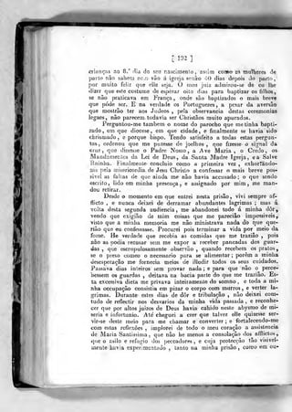 [ I'->í
]
crianças ao 8." dia do seu nasclmenlo, asúm como as mullieres de
parto nâo saberá ne.íi vão á igieja senâro 'Í-O dias depois do parlo,
por muito feliz que elle seja. O meu juiz ailmirou-se de eu lhe
dizer que este costume de esperar oito dias para baptizar os filhos,
se não praticava em Fi-ança, onde são baptizados o mais breve
que pode ser. E na verdade os Portuguezes , a pesar da aversão
que raostrâo ter aos Judeos , peia observância destas ceremonias-
legaes, não parecem, todavia ser Cbristâos muito apurados.
Perguntou-me também o nome do parocho que me tinha bapti-
zado, em que diocese, em que cidade, e finalmente se havia sido
chrismado , e porque bispo. Tendo satisfeito a todas estas pergun-
tas, ordenou que me puzesse de joelhos ,
que fizesse o signal da
Gfuz 5
que dissesse o Padre N( a Ave Maria , o Ci
Manda mentes da Lei de Deus, da Santa Madre Igreja, ea Salve
-Rainha. Finalmente concluio como a primeira vez , exhortando-
rne pela misericórdia, de Jesu Chrisío a confessar o mais breve pos-
sível as falias de que ainda me não havia accusado; o que sendo
escrito, lido em minha presença j e assignado por mim , me man-
dou retirar.
Desde o momento em que entrei nesta prisão, vivi sempre af-
flicto , e nunca deixei de derramar abundantes lagrimas ; mas á
volta desta segunda audiência, me abandonei todo á minha dor,
•vendo que exigião de mim coisas que me pareciâo impossíveis,
visto que a minha memoria me nâo ministrava nada do que que-
Tiâo qua eu confessasse. Procurei pois terminar a vida por meio da
fome. He verdade que recebia as comidas que me traziâo ,
pois
3ião as podia recusar sem me expor a receber pancadas dos guar-
das ,
que escrupulosamente observão ,
quando recebem os pratos,
se o preso comeo o necessário para se alimentar ;
porem a minha
desesperação me fornecia meios de illudir todos os seus cuidados.
Passava dias inteiros sem provar nada ; e para que não o perce-
bessem os guardas , deitava na bacia parte do que me trazião. Es-
ta excessiva dieta me privava inteiramente do somno , e toda a mi-
3íha occupaçâo consistia em pizar o corpo com murros, e verter la-
grimas. Durante estes dias de dor e tribulação , não deixei coni-
tudo de reflectir nos desvarios da minha vida passada , e reconhe-
cer que por altos juizos de Deus havia cahido neste abysmo de mi-
séria e infortúnio. Ale' cheguei a crer que talvez elle quizesse ser-
"vir-se deste meio para me chamar e converter ; e fortalecendo-me
com estas reflexões , implorei de todo o meu coração a assistência
de Maria Santissima, que não he menos a consolação dos afllictos,
que o asilo e refugio dos peccadores , e cuja protecção tão visivel-
mente havia experimentado , lanlo na minha prisão, coroo em ou-
 