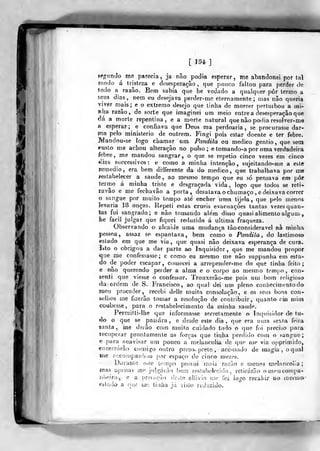 [ J94]
sfgunJo me parecia, ja não podia esperar, me abandonei portal
modo á tristeza e desesperação, que pouco faltou para perder de
lodo a razão. Bem sabia que lie vedado a qualquer pôr termo a
£€us dias, nem eu desejava perder-me eternamente; mas não queria
viver mais; e o extremo desejo que tinha de morrer pertuibou a mi-
J?lia razão, de sorte que imaginei um meio entrea desesperação que
<3á a morte repentina, e a morte natural que não podia resolver-me
a esperar; e confiava que Deus ma perdoaria, se procurasse dar-
)T)a pelo ministério de outrem. Fingi pois estar doente e ter febre.
Mandou-se logo cliamar um. Pandita ou medico gentio, que sem
í^usto me achou alteração no pulso; etomando-a por uma verdadeira
febre , me mandou sangrar , o que se repetio cinco vezes em cinco
*iias succcssivos ; e como a minha intenção , sujeitando-me a este
remédio, era bem differente da do medico, que trabalhava por me
festabeleeer a saúde, ao me&mo tempo que eu só pensava em pôr
termo á minha triste e desgraçada vida, logo que todos se reti-
ravâo e me fechavão a porta, desatava o chumaço , e deixava correr
o sangue por muito tempo ate encher uma tijela ,
que pelo menos
3«varia 18 onças. Repeti estas cruéis evacuações tantas vezes quan-
tas fui sangrado.; e não tomando alem disso quasi alimento algum ,,
lie fácil julgar que fiquei reduzido á ultima fraqueza.
Observando o alcaide uma mudança tão considerável nà minha
pessoa, assaz se- espantava, bem como o Pandila , áo lastimoso
estado em que me via, que quasi não deixava esperança de cura-.
Isto o obrigou a dar parte ao Inquisidor, que me mandou propor
que me confessasse; e como eu mesmo me não suppunha em esta-
do de poder escapar, comecei a arrepender-me do que tinha feito;
e não querendo perder a alma e o corpo ao mesmo tempo, con-
senti que viesse o confessor. Trouxerão-me pois um bom religioso
da ordem de S. Francisco, ao qual dei um pleno conhecimento do
mei.í proceder, recebi delle muita consolação, e os seus bons con-
selhos me fizerão tomar a resolução de contribuir, quanto cm mim
coubesse, para o resta belecimeíi to da minha sande.
Permitti-lhe qus informasse secretamente o Inquisidor de tu-
do o que se passara, e desde este dia, que era uuia sexia feira
santa, me derão com muito cuidado tudo o (pie foi preciso para
recuperar prontamente as forças que titdia perdido com o sangue;
e para suavisar um pouco a melancolia de quo me via opprimido,
encerrarão comigo outro preso, prelo , accusudo de magia, o qual
me í>ccompanh()u por espaço de cinco^ luezes.
Diiranle er«te tempo })ossui mais razão e menos melancolia;
ína& í;,penas m<* julgarão bem res!aí)olcci(lo , retirarão omcniconjpa-
n4i.eira, e a privação (ír.^íe olJivio nw fez logo recahix do mesmo
estado^ a nuf vwj tiuíia já vislo reduzido.
 