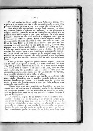 [195]
Por este molivo me tornei então mais furioso que nunca. Pi?ei
o peito e a cara com murros, e não me contentando só com isio,
wrocnrei meios de me tirar a vida ,
que antes não poderá [terder.
Bem vi que não aproveitaria em me fingir segunda vez doen-
te; e mesmo quando o estivesse na realidade, se me chegassem a
sangrar de novo, toraarião todas as preGauçô«s-p)ara obstar que eu
perdesse outra vez o sangue _,• pelo que, animado da minha deses-
peração , lembrei-me que não obstante a diligente busca que me
tinhão dado ao entrar na prisão , havia salvado algumas moedas ãe
oiro que cosera em urna fita presa á perna por baixo da meia, em
forma de liga. Tomei pois uma destas moedas, que parti em dois
pedaços, e agucei um delles em um pote de barro , tão bem e tão
depressa, que o tornei pontiagudo e cortante por ambos os lados,
e delle me servi , como de laneeta , com o designio de abrir as
artérias dos braços ;
para o que tomei todas as precauções necessá-
rias, e a cravei nos braços quanto me foi possivel ; mas não obs^
tante todos os meus cuidados, não pude conseguir o que intentava,
pois em lugar das artérias, somente abri as y.eias que estão, mais
acima.
Como já me- não importava guardar medida alguma, não cui»
dei de tirar sangue pouco a pouco , e o deixei correr dos dois bra-
ços , até que tendo cahido era fraqueza, fui a terra sobre o sangue
que enchia todo o cárcere; e he certo que se Deus ,
por uma bon-^
dade particular, não permittisse que se abrisse a porta para me
darem alguma coisa, era occasião que não era costume vir ninguém ,
teria perdido miseravelmente a vida e a alma.
Imagine-se qual seria ar surpreza dos guardas, quando me virão
neste estado. Chamarão logo o alcaide, entrarão todos ao mesmo
tempo , lígarão-me os braços , e o fizerão com tal acerto, que
tornei a mim do desfallecimento a que me tinha reduzido uma
evacuação tão considerável.
Fizerão logo saber esta novidade ao Inquisidor , o qual deo
crdem para me conduzirem á audiência, aonde fui levado nos bra-
ços de quatro guardas. AWi me estenderão ao comprido no ehão
não mo perrnltfindo estar de pé nem sentado a extrema fraqueza a
que me via reduzido-.
O Inquisidor, depois de me haver dado as mais severas repre-
hensôes , ordenou que mo levassem, e me deiiassem algemas {>aia
não poder desatar as tiras com c]ue me haviào hgaíJo ; o que foi
prontarnonle executado , e não sómenie me algemnrãe , jnas até
prenderão as algeasas a un>a íirgola de ferro fecitíiíla com rvai ca-
deado , de sorte que nào j)odia de modo ali^íim (Mover os !)iT.rcs.
Este procediíuenlo porem só sérvio de me i:;iitar n;ais,, Lancoi-ine
^mm
 