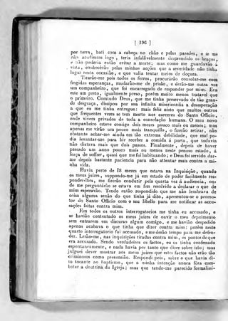 [ 196]
por terra, baii com a cabeça no chão e pelas paredes, e se me
não^ acudissem logo, teria infallivelmente desprendido 05 braços,
e não poderia então evitar a morte; rnas como me guardavào i
,
vista, conhecerão^ pelas minhas acções que a severidade nào tinha
lugar nesta occasião , e que valia tentar meios de doçura.
Tirarão-me pois todos os ferros ,
procurarão consolar-me cook
fingidas esperanças, mudarâo-me de prisão, e derão-me outra vea
um companheiro, que foi encarregado de responder por mim. Era
este um preto, igualmente preso, porem muito menos tratavel que
o primeiro. Comtudo Deus, que me tinha preservado de tão gran-
de desgraça, dissipou por sua infinita misericórdia a desesperaçàa
a que eu me tinba entregue: mais feliz nisto que muitos outros
que frequentes vezes se tem morto nos cárceres do Santo Officio,
onde vivera privados de toda a consolação humana. O meu novq
companheiro esteve comigo dois mezes pouco roaií ou menos; ma^
apenas me virão um pouco mais tranquillo, o fizerão retirar, não
obstante achar-me ainda em tão extrema debilidade, que mal po-
dida levantar.me para hir receber a comida á porta, que todavia
não distava mais que dois passos. Finalmente , depois de haver
pas&ado um anno pouco mais ou menos neste penoso estado, á
força de soffrer, quasi que me fui habituando ; e Deus foi servido dar-
me depois bastante paciência para não atl^ntar mais contra a mi-
nha vida.
Havia perto de I8 mezes que estava na Inquisição, quando
os meus juizes, suppondo-me já em estado de poder facilmente res-
ponder-lhes, me fizerão conduzir pela quarta vez á audiência, on-
de me perguntarão se estava em fim resolvido a declarar o que de
mim esperavão. Tendo então respondido que me não lembrava de
coisa afguma senão do que linha já dito, apresentou-se o promo-
ior <^c> Santo Officio com o seu libello para me notificar as accu-
«ações feitas contra mim.
Em lodos os outros interrogatórios me tinha eu accusado, e
se havião contentado os meus juizes de ouvir o meu depoimento
sem entrarem em discurso algum comigo, e me havião despedido
apenas acabava o que tinha que dizer contra mim ; porem neste
quarto interrogatório fui accusado, emederão tempo para me defen-
der. Lerão-me, nas inquirições tiradas contra mim, os pontos de que
fira accusado. Sendo verdadeiros os factos, eu os tinha confessado
esponUneamente, e nada havia por tanto que dizer sobre isto; mas
julguei dever mostrar aos meus juizes que estes factos não erão tão
criminosos como presumião. Respondi pois, sobre o que havia di-
to tocante ao i)aptismo, que a minha intenção nunca fora com-
bater a doutrina da Igreja; mas que tendo-me parecido foraaalissi-
 