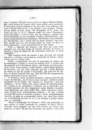 [ 197 ]
ma a passafijem «Ym quis renaUis fuerit ex aqua et Spirihi Sancto ^
non potest introire in regnum Dei, linha pedido a sua explicação,
O Inquisidor pareceo espantar-se de me ouvir estas palavras, que
todo o mundo sabe de cór , e eu admirei a sua surpresa, Perg-un-
tou-me donde as tinha tirado. Do Evangelho de S. João , lhe
tornei eu, cap. 3." f. 5." Mandou então vir o novo Testamento,
procurou o lugar, e tenilo-o lido, não mo explicou, quando aliaz
era bem fácil dizer-me que a tradição oexplica sufficientemente ,
pois
sempre se considerarão como baptizados , não somente os que morrerão
por Jesu Christo, sem o terem sido do modo ordinário , mas tam-
bém aquellcs que tem sido. accommeltidos da morte no desejo de
serem baptizados, e com arrependimento de suas culpas.
Sobre a adoração das imagens , lhe disse que nada tinha
avançado que não fosse tirado do Sagrado Concilio de Trento, e
Gitei-íhe o lugar da Sessão ^5 D^ invocatione sanctorum et sacris
imaginibz(s.
Mais surpreso ainda me pareceo o meu juiz com esta citação
que com a primeira; e proeurando-a no Concilio de Trento, fecboia
o livro sem u-e explicar nada.
Custa a eomprehender este gráo de ignorância em pessoas quê
86 entremettem a julgar os outros em matéria defe'; e confesso que
me custariâo a crer semelhantes factos, nãoobsíante have-los presen-
ciado e te-lo3 bem presentes, se não soubesse ,
pelas relações impressas
de Tavernier, que por raais reservado que seja o padre Ephraim
de Nevers no que diz respeito á Inquisição ,
que tanto lhe fez sof-
frer^ se deixou comiudo dizer que nada lhe fora tão insupportavel,,
tomo a ignorância dos seus ministros.
O promotor, lendo as minhas accusações, di&sequealem de tudo
© que eu confessara , era de mais amais accusado esufficientemente
convencido de ter fallado com desprezo da Inquisição e dos seus
ministros, e de ter fallado com pouco respeito do soberano pontí-
fice e contra a sua autoridade; e concluio que a obstinação, que
eu havia mostrado até alli , desprezando tantas dilações e as carita-
tivas advertências que se me tinhâo feito, sendo uma prova convin-
cente de que tivera perniciosíssimos intentos, e de que a minha
intenção fora ensinar e fomentar a heresia , havia conseguintemente
incorrido na pena de excommunhâo maior, que meus bens deviâo
ser confiscados em proveito do reij e eu entregue á justiça secular
para ser queimado.
Deixo á consideração dos Leitores o effeito que produzirião no
meu espirito as cruéis conclusões do promotor do Santo Oíiicio.
Comtudo posso assegurar que por mais terriveis que fossem estas
palavras, a morte, de que era ameaçado, me pareceo então rnuilo-
WST'
 