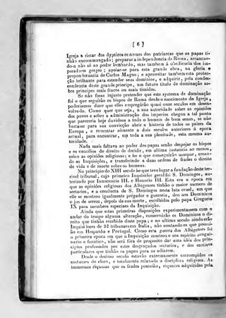 [6]
lo-reia ai riscar áos dypticos os nomes do? patriarcas que os papas ti.
nkào excoinmangado ;
preparar a iolependencia de Ro.na , arrancan-
do-a não só ao podar lombardo, mas lambem á ooediencia dos im-
peradores greros ; ai)OÍar-se para esta grande obra, na gloria e
preponderância de Carlos Magno; e aproveitar também esta protec-
ção brilhante para estender seas domínios, e adquirir, peia condes-
cendência deste grande principe, um futuro titulo de dominação so-
bre príncipes mais fracos ou mais timidos.
-, j • -
Se nào fosse injusto pretender que esto systema de dommaçao
foi o que seguirão os bispos de Roma desde o nascimento da Igreja,
poderíamos dizer que elles empregarão quasi onze séculos em desen-
volve-lo. Como quer que seja, a sua autoridade sobre as opiniões
dos povos e sobre a administração dos impérios chegou a tal ponto
que pareceria hoje duvidosa a todo o homem de bom senso ,
se nao
bastasse para sua convicção abrir a historia de lodos os paizes da
Europa , e remontar somente a dois séculos anteriores a época
actual, para encontrar, em toda a sua plemtude, esta mesma au-
toridade. - I
•
U- c
Nada mais faltava ao poder dos papas senão despojar os bispos
e os concílios do direito de decidir, em ultima instancia ao menos,
sobre as opiniões religiosas; e lie o que conseguirão usurpar, crean-
do as Inquisições , e transferindo a duas ordens de frades o direito
de vida e de morte sobre os homens. i - i
No principio do XIII século he que teve lugar a fundação deste ter-
rível tribunal, cujo primeiro Inquisidor geral foi S. Domingos, au-
torizado por Innocencio III. e Honório Jll. Esta era a época em
que as opiniões religiosas dos Albigenses tinhâo o maior numero de
sectários, e a conducta de S. Domingos nesta lula cruel, em que
elle se mostrou igualmente pregador e guerreio, deo aos Dommicos
o jus de serem, depois da sua morte , escolhidos pelo papa Uregorio
IX para membros especiaes da Inquisição.
Ainda que estas primeiras disposições experimentassem com o
andar tJo tempo alguma alteração, conservarão os Dominicos o di-
reito que tinhão recebido deste papa; e no ultimo século aindaerao
Inquisi lores de 3^2 tribunaesem Itália, não contandoos que possui-
ão em Hespanha e Portugal. Como esta guerra dos Albigenses^íoi
a primeira época cm que a Inquisição mostrou o seu espirito si^"g|íi-
iiario e fanático, não será fora de propósito dar uina idea dos pm!-
cipios professados por estes desgraçados sectários, e dos motiv«»
particulares que tinhão os papas para os odiarem.
Desde o decimo século estavão extremamente corrompidos os
costumes do cloro, e totalmente relaxada a disciplina religiosa. As
immensas rique/as que os frades possuião , riquezas adquiridas pela.
 
