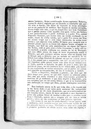 [ 198 1
menos horrorosa, doqne aconlinuação do meu capliveiro. Todavia
a pesar do abalo e angustia que me causarão as conclusões que con-
tra mim se íizerào, nâo deixei de responder ás novas accusaçôes
que se me acabavão de notificar. Que tocante ás minhas intenções,
nunca tinhão sido más, e que eu sempre fora mui bom CathoJico;
que o podiào atteslar todos aquelles com quem vivera nas índias,
e mui particularmente o padre Ambrósio e o padre Yvo , ambos
Capuchos francezes, que muitas vezes me tinhào confessado (e ea
soube, depois da minha sabida, que o padre Yvo estava em Goa
no mesmo tempo que o citei como testemunha da minha iuno-
cencia); que algumas vezes andara 16 legoas para cumprir com o
preceUo pascal; que se eu tivesse tido alguma heresia arraigada no
coração, mui facil me seria estabelecer-me em algum dos lugares
das índias, onde se pôde viver e fdlJar livremente, e então não te-
ria escolhido a minha residência nos estados éo rei de Portugal
que com effeito estava tão longe de haver dogmatizado contra a
liehgião, que pelo contrario entrara muitas vezes em disputa com
es hereges para a defender; que na verdade mo recordava de ter
faliado com sobeja liberdade do tribunal em que me achava presen-
te, e das pessoas que o compunhão; mas que me admirava que se
me imputasse como grande crime uma coisa de que nenhum caso
se fizera, quando a declarara ha perto de anno e meio; que em
quanto ao papa, me não íembrava de ter fallado delle pela manei-
ra que expreàsavão as minhas accusaçôes ; que se porem me quizes-
sem expender as circunstancias, de boa íe confessaria a verdade.
Bnião o Inquisidor, tomando a palavra , me disse que me
dava tempo para pensar no que dizia respeito ao soberano pontí-
fice; mas que muito admirava o meu descaramento pretendendo
asseverar ter já confessado o que dizia respeito á Inquisição, pois
era certíssimo que em tal nunca fallára; e que se eu houvesse feito
esta declaração no tempo que dizia, jamais estaria preso tanto tem-
po.
Bem lembrado estava eu do que tinha dito, e da resposta que
se me havia dado; e por outra parte senlia-me tão transportado
de cólera por me vêr assim desmentido, que se iinmediatamenle me
pão fizessem retirar, depois de haver assignado o meu depoimento,
talvez nâo podesse deixar de insultar o meu juiz; e se tivesse tanta
força^ e liberdade, quanta era a coragem que me dava a minha
paixão, talvez me não contentasse só com palavras injuriosas.
, Rm menos do um mez fui ainda chamado ires ou quatro vezes
íi audiência, on-lc instarão comigo qu»i confessasse acjuillo de que
era accusado tooiínle ao papa. .Notlficarão-uie uma nuva prova que
o promotor pietendia ter obtido conlra mim sobre este objecto, o
 