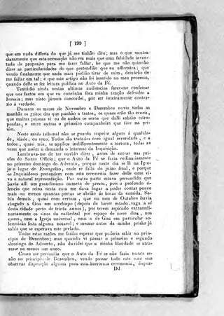 [ 199 1
que em nada differia do que já me tinhâo dito; mas o que moslra
daramente que esta accusaçâo não era mais que uma falsidade inven-
tada de propósito para me fazer faliar, he que me não quizerão
dizer as particularidades do que pretendião que eu aíTirmára ;^
que
vendo finalmente q>ue rvada raais pòdiào tirar de mim, deixarão de
iKe faliar em tal; e que este artigo não foi inserido no meu processo,
quando delle se fez leitura publica no Auto da Fe.
Tentarão ainda nestas ultimas audiências fazer-me confessar
que nos factos em que eu convinha fora minha tenção defender a
heresia; mas nisto jamais concordei, -por ser inteiramente contra-
rio á verdade.
Durante os mezes de Novembro e Dezembro ouvia todas as
Kianhâs os gritos dos que punhâo a tratos, os quaes erâo tão cruéis,
que muitas pessoas vi eu d^ ambos os sexos que dalH «ahiãp estro-
peadas, e entre outras o primeiro companheiro que ti^e im pri-
são.
Neste santo tribunal não se g«ard?i respeito algum á qualida-
de , idade , ou sexo. Todos são tratados cora igual severidade , e a.
todos ,
quasi nús , se applica indifferenlemente a tortura, todas as
vezes que assim o demanda o interesse da inquisição.
Lembrava-me de ter ouvido dizer , antes de entrar nas pri-
sões do Santo Officio, que o Auto da Fé se fazia ordinariamente
no pnmeiro domingo do Advento, porque neste dia se lê «a Igre-
ja o lugar do Evangelho, onde se falia do juizo final, e porque
os Inquisidores pr-etendera com esta ceremenia fazer delle uma vi-
va e natural representação. Por outra parte estava persuadido que
Lavia alli um grandíssimo numero de presos, pois o profundo si-
lencio que reina nesta casa me -dava lugar a poder contar pouco
mais ou menos quantas portas se abriâo ás horas da comida. Sa-
bia demais ,
quasi com certeza ,
que no mez de Outubro iiavia
chegado a Goa um arcebispo (depois de haver estado, vaga a sé
desta cidade perto de trinta annos ), por terem repicado extraordi-
nariamente os sinos da cathedral por espaço de nove dias, nos
qiíc&es, newi a Igreja universal , nem a de Goa em particular so-
lemnizão festa alguma notável ; e mesmo antes d^ minha prisão já
sabia que se esperava este prelado,
'Jodas estas razões me fazião esperar que "po der ia saldr no prin-
cipio de Dezembro; mas quando vi passar o primeiro e segundo
domingo do Advento, não duvidei que a minha liberdade se atra-
zasse ao menos um ann-o.
Gomo me pcr^jadia que o Auto da Fé se não fazia nunca se-
não no priticipio de Dezembro, vendo passar lodo este UíGZ sem
observar dispojiçào alguuia para esta, horrorosa ceremonia , dispuz-
Dd
im t»?
 