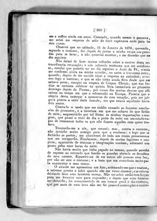 fiââL
f soo ]
me a sofTrer ainda um anno. Corritudo, quando menos o pensava,
me achei em vésperas de sahir do duro captiveiro onde jazia ha
dois annos. "^
Observei que no sabbado , 11 de Janeiro de 1676, querendo
segundo o costume, dar depois de jantar a minha roupa aosguar-
das para se lavar, a não quizerào acceitar , e me disserâo qSe no
dia seguinte.
Nao deixei de fazer muitas reflexões sobre o motivo desta ex-
Iraordmaria recusação; e nào achando nenhuma que me satisfizes-
se, conclui que poderia ser no dia seguinte o- Auto da Fe, e mais
me confirmei ainda na minha opinião, ou- antes a tive como certa,
quando, depois de ter ouvido tocar a vésperas na cathedral , se to-
eoH-~kig9 a matinas; o que se não tinha ainda feito desde que me
achava preso, excepto na véspera de Corpus Christi, que nas ín-
dias se costuma celebrar na quinta feira imm.ediata ao primeiro
domingo depois da Páscoa, por causa das muitas chuvas que alli
cahem no tempo em que a solemnizào na Europa. Parecia que a
alegria devia começar a apossar-se do meu coração, pois me jul-
gava prestes a sahir deste tumulo, em que estava sepultado havia
dois annos.
Gomtudo o medo que me tinhão causado as funestas conclu-
sões do promotor, e^ a incerteza em que me achava do que fariuo
de mim, augmentárão por tal forma as minhas inquietações e ma-
goas ,
que passei a resto do dia e parte da noite era um estado ca-
paz de enternecer todos os que não fossem aquelles com quem tra-
tava.
„
Trouxerâo-me a eéa , que recusei; mas, contra o costume,
nao instarão muito comigo para que a recebesse; e logo que se
fecharão as portas, me abandonei de todo aos tristes pensamentos
que me occupavão. Finalmente, depois de muitas lagrimas e sus-
piros, opprimido de tristezas e imaginações mortaes, adormeci utn
pouco pelas onze horas da noife.
Não havia muito que tinha pegado no somno, quando acordei
de repente ao estrondo que fizerâo os guardas abrindo os ferrolhos
do meu cárcere. Espantei-me de ver entrar alli pessoas com luz,
por não ser este o costume; e a hora que era contribuía muito pa-
ra augmentar o meu temor.
O alcaide me apresentou um fato, ordenando-me que o vestisse,
e estivesse pronto a sahir quando elle me viesse chamar , e se retirou
deixando ficar- uma lanterna acceba. Não me achei cnlào com forras
para me Jovanlar nem para responder; e depois que ostes homens
mo deixarão, fui accommettido de um tremor geral e tão violenio,
que por íiiais de uma hora. não me foi possivcl contemplar o vestido^
 