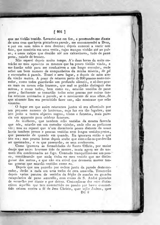 [ 201 ]
que me (inhão trazido. Levantet-mè em fira , e prostrando-me diante
de uma cruz que havia pinlado na parede , me encommendei a Deus,
e puz em suas mãos o meu destino; depois comecei a vestir esle
fato, que consistia em. urna vestia, cujas mangas vinhâo até ao pul-
so, e umas calças que desciâo até aos calcanhares, tudo de pano
preto, raiado de branco.
Não esperei depois muito tempo. A's duas horas da noite en-
trarão no meu apos(n'ito os mesmos que ha pouco tinhão vindo, e
me fizerão sahir para me conduzirem a um longo corredor, onde
achei um bom numero de companheiros da minha miséria , de pé
e encostados á parede. Tomei o meu lugar, e depois de mim ain-
da vierão muitos. A pesar de estarem perto de ^00 pessoas neste cor-
redor, como todos guardavâo um profundo silencio, e só doze pou-
co mais ou menos erâo brancos, que mal se podiâo distinguir dos
outros, e como todos, bem como eu, estavão vestidos de pano
prelo , facilmente se tomariâo todas eslas pessoas por outras Tan-
tas estatuas arrimadas á parede, se o movimento de seus olhos, de
que somente lhes era perraittido fazer uso, não mostrasse que erão
viventes,
O lugar em que assim estávamos juntos só era ailumiado por
um pequeno nurnero de lanternas, cuja luz era tão lúgubre, que
isto junto a tantos objectos negros, tristes e funestos, mais pare-
cia um apparato para celebrar funeraes.
As mulheres, que também erâo vestidas da mesma fazenda
que nós, estavão em um corredor vizinho, onde não as podíamos
ver; mas eu reparei que n'ura dormitório pouco distante do nosso
havia lambem presos e pessoas vestidas com longos vestidos pretos
que passeavào de quando em quando. Eu ignorava então o que
isto era; mas poucas horas depois soube que estes erâo os que dev ião
ser queimados, e os que passeavão, os seus confessores.
Como ignorava as formalidades do Santo Officio, por maior
desejo que ardes houvesse tido de morrer, temia agora ser do nu-
mero dos condemnados ao fogo. Comludo tranquillizei-me um pou-~
CO, considerando que nada tinha no meu vestido que me distin-
gjiisse dos outros, e que não era crivei que devessem morrer tan-
tas pessoas que estavão vestidas como eu.
Depois que nos puzerão por ordem junto da parede deste cor-
redor, derâo a cada um uma tocha de cera amareila. Trouxerâo
depois vários pacotes de vestidos da feição de casulas ou grr.ndes
escapulários de pano amarello , com cruzes de S, André pintadas
de vermelho por diante e por detraz. Costumâo-se dar este? distin-
ctivos áquelles que terrj commcttido ou passão jior haver commet-
tido crimes contra a fé de Jesu Christo ,
quer sejão Jvuleos, quer
Dd 1
 