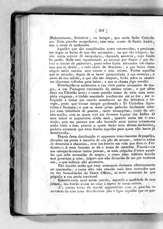 [ ^02 ]
Mabometanos , feiticeiros, oii hereges, que antes forão Catliolr-'
C09, Estes grandes escapulários, com estas cruzes de Santo André',
tem o nome de sanbenilos.
Aquelles que são considerados como convencidos, e persistem
em negar os factos de que são accusados , ou que sào relapsos, le-
vão outra espécie do escapulário, chamado samarra^ cujo fundo
"he. pardo. Nelle está representado ao natural por diante e por de-
iraz o retraio do padecenle, posto sobre lições abrazados em chara-
mas que se elevão , e todo clieio de demónios ; e por baixo deste-
retj;alo estão escritos seus nomes e seus crimes. Porem aquelles.
que se accusão-, depois de se haver pronunciado a sua sentença, e
anles da sua sahida, e que não são relapsos, levão sobre as samar"
ras chammas voltadas para. baixo ; o que se chama /oo"o revolto.
Dif^tribuirão-se sanbenilos a uns vinte pretos accusados de ma-
gia,, a um Portuguez convencido do mesmo crime , e que alem
disso era Cbristâo novo; e como queriâo. tomar de mim uma com-
pleta vingança, e tinhão assentado insultar-me até ao fim ,
me o-
brigórão a tomar um vestido semelhante ao dos feiticeiros e iie-
reges, posto que* tivesse sempre professado a Fé Calholica Apos-
tólica e Romana ; o que os meus juizes poderiâo facilmente saber
por uma infinidade de pessoas , tanto estrangeiras, como da mi-
nha -nação, com as quaes vivi em diversos lugares das Índias. O
meu temor se augmentou ainda mais ,
quando assim me vi ata-
viado, pois me pareceo que não havendo entre tantos criminosos
senão vinte e duas pessoas a quem derão estes d/íosos sanbenilos^
poderia acontecer que estas fossem aquellas para quem não havia já
misericórdia.
Depois^ desta distribuição vi apparecer cinco barretes de papelão,
elevados em ponta á maneira de um pão de assucar, coberlos todosr
de demónios e chammas, com iim letreiro era roda que ò'vía.=. Fei'
í/ceíVo := A estes barretes se dá o nome de carochas. Puzerão-nos
nas cabeças de outras tantas pessoas, as mais culpadas d'entre aquel-
las que erâo accusadas de magia;, e como estes infelizes ficavão
mui proxirn<)s a mim ,
julguei que não dcixarião de me pôr tambenx
um, o que todavia não aconleceo.
Não duvidei então que estes miseráveis devessem efifecti vãmente
ser queimados; e como elles não estavão mais bem instruidos que
eu das formalidades do Santo OEGcio , só neste momento he que
julgarão a sua perda inevitável.
Estando cada qual assim- vestido, segundo a qualidade de seus
crimes, nos fizcrão sentar no clião á espera de novas ordens.
A's quatro iioras da manhã apparecêião com os guardas oi
serventes da casa para distribuírem pão e figoa áquellos que os qai-
1
 
