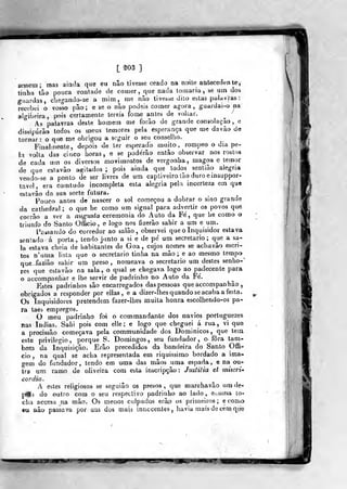 [ ^03 ]
zessera; mas aiada que eu nâo tivesse ceado na noite antecedente,
tinha tão pouca vonlade de comer, que nada tomaria , se um dos
guardas, clie;^aado-se a mim, me não tivesse dilo eãlas palavras
recebei o vosso pão ; e se o não podeis comer agora ,
guardai-o na
algibeira, pois certamente lereis fome antes de voliar.
As palavras deste homem me forão de grande consolação , e
dissipáfão todos os meus temores pela esperança que me davão de
tornar : o que me obrigou a scgair o seu conselho.
Finalmente, depois de ler esperado muito, rompeo o dia pe-
la volta das cinco horas, e se poderão então observar nos rostos
de cada um os diversas movimentos de vergonha, magoa e temor
de que eslavão agitados ;
pois ainda que todos sentião alegria
vendo-se a ponto de ser livres de um captiveiro ião duro einsuppor-
taveí, era comtudo incompleta esta alegria pela incerteza ena que
estavâo da sua sorte futura.
Poueo antes de nascer o sal começou a dobrar o sino grande
da cathedral ; o que he como um signal para advertir os povos que
corrão a ver a augusta ceremonia do Auto da Fe, que he como o
triunfo do Santo Officio, e logo nos fizerão sahir a um e um.
Passando do corredor ao salão, observei que o Inquisidor estava
senlado á porta, tendo jtmto a si e de pe' um secretario; que a sa-
la estava cheia de habitantes de Goa , cujos nomes se achavâo escri-
tos n'uma lista que o secretario tinha na mão; e ao mesmo tempo
qcie-iazião sahir um preso , nomeava o secretario um destes senho-'
res que estavão na sala , o qtial se chegava logo ao padecente para
o accompanhar e lhe servir de padrinho no Auto da Fe'.
Estes padrinhos são encarregados das pessoas que accompanhâo ,
obrigados a responder por ellas , e a dizer-lhes quando se acaba a festa.
Os Inquisidores pretendem fazer-lhes muita honra escolhendo-os pa«
ra taes empregos.
O meu padrinho foi o com mandante dos navios portuguezes
nas índias. Sahi pois com elle; e logo qufr cheguei á rua, vi que
a procissão começava pela communidade dos Dominicos, que tem
este privilegio, porque S. Domingos, seu fundador, o fora tam-
bém da Inquisição. Erâo precedidos da bandeira do Santo Offi-
cio, na qual se acha representada em riquíssimo bordado a ima-
gem do fundador, tendo em uma das mãos uma espada, e na ou-
tra um ramo de oliveira com esta inscripçâo: Jmtitia et miseri*
eordia.
A estes religiosos se segui âo os presos, que marehavão um de-
pois do outro cora o seu respectivo padrinho ao lado, e- uma to-
cha accesa na mão. Os menos culpados erâp os primeiros; e como
eu nâo passava por um dos maia innccentes, havia mais de cem qiie
mi
 