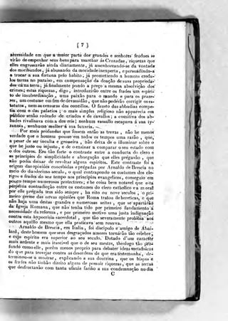 [?]
Bècessidade em que a maior parte do» grandes e senhores feudaes se
írâo de empenhar seus bens para marchar á« Cruzadas , riquezas que
cHes engrossava© ainda diariamente, já assenhoreandò-se da vontada
dos moribundos , já abusando da mocidade inexperta, epersuádindo-a
a trocar a sua fortuna pelo habito, já promettendo a homens crédu-
los terras eo paraíso, em compensação' da doação de suas proprieda-"»
des' cá na terra, já finalmente pondo a preço a mesma absolvição dos'
crimes^ estas riquezas^ digo , introduzirão entre os frades uni eípiri-
%o de insubordinação , uma paixão para o n^undo e para os praze-
res, um costume em fim de devassidão ,
que não poderão corrigir os es-
tatutos , nem as censuras dos conciJios. Ó fausto das abbadias compe-
tia cora o dos palácios ; o mais simples religioso não appareeia ena
público senão rodeado de criados e de cavallos ; a comitiva dos ab-
bades rivalisava coma dos reis; ftenhum vassallo escapava á sua ty-'
rann-ia, nenhuma mulher á sua Uixnrm. --
Por mais profundas qne fossem então as trevas , não lie menos
verdade que o homem -possueem todos os tempos uma razão ^
que,
a pesar de ser inculta e grosseira , hão deixa de o illuminar sobre o
que he justo ou i-njusto , e de o ensinar a comparar o seu estado com
o dos outros. Era tão forte o contraste entre a conducta do clero e
es pnncipios de simplicidade e abnegação que elles pregavâo ,
que
Hão poííia deixar de revoltar alguns espiritos. Este contraste foi a
origem das opiniões concebidas e pregadas por Arnaldo deBrescia no
meio do duodécimo século, o qual contrapondo os costumes dos clé-
rigos e írades do seu tempo aos principios evangélicos, eonseguio em
pouco tempo numerosos protectores ; e he coisa bem notável que esta
perpétua eontradicção entre os costumes do clero catholico ea moral
por elle pregada tem sido sempre , ha oito ou nove séculos , o pri-
meiro germe das nOvas opiniões que Roma tratou de heréticas, e que
nao haja nma destas grandes e numerosas seitas ,
que se apartarão
da Igreja Romana, que não tenha tido por primeiro fundamento d
necessidade da reforma, e por primeiro motivo uma justa indignação
contra esta hypocrisia sacerdotal ,
qu« tão severamente prohíbia aoá
outros aquillo mesmo que ella praticava sem reserva. '^»
Arnaldo de Brescia , em Itália , foi discípulo é amigo de Abáíi
lard, deste homem que seus desgraçados amores tornarão tão célebre j
e cujo espirito era superior ao seu século. Dotado d'um c-aràcfèr
mais ardente e mais irascivel que o de seu mestre, theologo tão pí^ó-
tundo como elle, porem menos próprio para debater ideas metafisicas
GO qu/í para trovejar contra as desordens de que era testemunha , de-
t<írmmou-se a mostrar, explicando a sua doutrina ,
que os bispos e
os írades nao tinhão direito algunj de possuir riquezas, que as terras
que desfructavão com tanta ufania farião a sua condemnarâo no dia
C
 