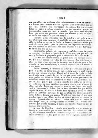 [ 204 ]
me prec(»diâo. As mulheres hião indistinctamente entre os homens,
e a ordem desta marcha nâo era regulada pela diversidade dos se-
xos , mas somente pela enormidade dos crimes. Eu levava como
todos os outros a cabeça descoberta e os pés descalços, o que me
incornmodou assaz em toda a marcha, que durou mais de uma
hora, por causa dos pequenos seixos que cobrem as ruas de Goa,
os quaes me puzerâo os pés em sangue.
Passámos pelas principaes ruas da cidade , e por toda a parte
nos observava uma innumeravel multidão de povo, que tinha concor-
rido de todos os lugares da índia, e bordava todo o caminho por
onde deviamos passar; pois os parochos das freguezias mais distan-
tes tem cuidado de annunciar em suas praticas o Auto da Fé mui-
to antes que elle se faça.
Finalmente, cobertos de vergonha e confusão, emui fatigados
da marcha, chegámos á igreja de S. Francisco, que por esia vez
estava destinada e preparada para a celebração do Auto da Fé.
O altar mór estava ornado de preto com seis castiçaes de pra-
ta , nos quaes ardião seis velas de cera branca. Aos dois lados do
altar se viào duas espécies de thronos ; utii á direita para o In-
quisidor e seus conselheiros, e outro á esquerda para o vicc-rei e
a sua corte.
Pouco distante, e defronte do altar líiór , tirando ura pouco
para a porta, se havia armado outro altar, sobre o qual estavâo
postos dez missaes abertos. Daqui até á porta da igreja «e tinha
construído uma galeria larga, de três pés pouco mais ou menos,
con) grades por ambos os lados; e de uma e outra parte sehaviào
collocado bancos para se assentarem os réos e seus padrinhos, que
alli se hião pondo por ordem á medida que entravào na 'írreja
de sorte que os mais próximos ao altar, erào os que primeiro ti-
nhão entrado. Logo que cheguei e tomei o meu lugar, me appíi-
quei a considerar a ordem que «e fazia observar aos que vinbão
depois de mim. V^i que os últimos erào aquelles a queiu se tinhâo
posto as horríveis carochas de que já fallei ,
que immediatamenle
antes deiles se levava um grande Crucifixo, cuja face «Miava para
aquelles que o precedião, seguido de quatro estatuas da ahura de
homem, representadas ao natural, presas cada uma na pouta de
uma longa vara, e accompanhadas de outras tantas caixas con-
duzidas por quatro homens, e cheias das ossadas daquelles que as
estatuas representa vão.
A face do Crucifixo, voltada para aquelles qup. o precede-n ,
denota a uiisericordia que se usou coin elles, livrand-vos da tr.f^'
te, não obstante haverem-na merecido de juslica; e o mesmo Cru-
cihxo voltando as costas para acmelles (juc o seguem, significa que
 