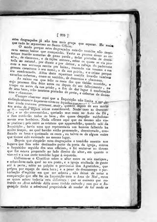 f ^5 ]^
estes ílesgraçadíos fá não tpm r^
mos
inspi-
:;r^?!,* j -'• -.^ô'n^
pessoas coujo
::^r—-'--^"n;r os quaes se via
n,
,
e. ao tambeai p.nudas de preto , e coberL
" °**'''níos o cíiammas.
'var ãi
cie demo-
lios anfoá de terp..
P/^^«^^ar-a>j„j-, ^uaado depois de sua morte
se n.— í.xip.ua aigum crime considerável. Neste caso as desenter-
rão ; e se são convencidas , queimão seus ossos no Auto da Fé ,
e lhes confiroão todos os bens , dos quaes despojão cuidadosa-
inente seus herdeiros. Nada affirmo aqui que eu mesmo não vis-
se praticar; pois entre as estatuas que apparecêrâo, quando sahi da
Inquirição , havia uma que representava um homem fallecido ha
muito tempo, ao qual haviâo então processado, desenterrado, con-
fiscado os bens e queimado os ossos , ou talvez os de algum outro
que tivesse sido enterrado no mesmo lugar.
Depois que chegarão estes desgraçados e tomarão assento nos
lugatí^s que lhes erão destinados perto da porta da igreja, entrou
o inquisidor seguido dos seus officiaes, e foi sentar-se no throno
que lhe estava preparado ao lado direito do altar , em quanto o
vice- rei e a sua corte tomarão lugar á esquerda.
Coilocou-se o Crucifixo sobre o altar entre os seis castiçaes,
e achando-se cada qual no seu posto, e a igreja atulhada de gente
até á [>orta , subio ao púlpito o provinciai dos Agostinhos ,
que
pregou^ por espaço de meia hora; e a pesar do desassocego e per-
turbação ^d'espirito em que me achava , não deixei de notar a
comparação que elie fez da Inquisição com a Arca de Noé , entre
as q^aaes achou todavia esta differei-iça : que os animaes que en-
trárâo^ na Jrca sahirâo delia como Unhão entrado j mas que a In-
quisição tinlia a admirável propriedade de mudar de tal modo os
»
MWi ii iM>t?
 