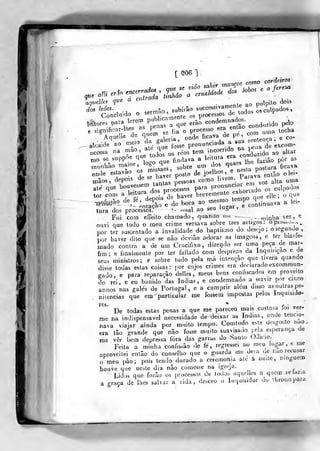 [ ^06 1
que aíli erãn
aqnelk? que
encerradas , que^^J^
á en
^Ur ^nanços como cordcirm
dos leões.
'f!?rnifi,.ar-lhes as penas
;,VTáa' i^'áo a crueldade do. >oU>.
1
sermão,
subír-aosuccessWa.
que
umenle ao pulpit» dois
„;;;:^:;;os de todos os culpados,
' M...
erào condemnados.
^^^^^_^.^^
M^eile ^^r r-X-ilronTTcrde P^ , - 'un-oe.^a
alça* ao me.o
f^^. f^S se pronunciada a sua e^^"J^ ;^^„^.
^"^: Tppr.ue^^drs os r.os
te.rr.,ncorr,do^n^a
,^*^^^,„ ^^ ^,,,
nio
aue todos os ^^^
iv,t„ra era cone
^s,i:;s a;srsf P-fj-tioi ptavi e.., 0..-
mãos, aepuis
.„,,ias pessoas em VOZ alia uma
,,„„ r?=^^ Cerrri-dr;s;c;.ipado
'^^.~- deJ.,iepo^fJC;'ào"U,r,o_ren,po
<,«e eUe ,
o c,ue
depois d
- ^oração e
tura dos processo"
Fui com
elle
e coMinaava a lei-
- «nal ao seu Uigai
xu. ..V,... effeito chamado, quando mo ...
minha vez, e
ouvi que lodo o meu crime versava sobre Ires avligos :
opi.u,.Up,
por ter susLentado a invalidade do baplismo do descjo ;
o segundo ,
por haver dito que se não deviâo adorar as miagens, e ter Dla^.e-
wado contra a de ura Crucifixo, dizendo ser uma peça de mar-
fim; e íinalmenle por ter fallado com desprezo da Inquisição e de
seus minislros; e sobre tudo pela má intenção que tivera quando
disse todas eslas coisas: por cujos crimes era declarado excommun-
gado, e para reparação delles , meus bens confiscados em proveito
do rei, e eu banido das Índias, e condemnado a servir por cinco
annos nas gales de Portugal, e a cumprir alem disso asoulras pe-
nitencias que em particular me fossem imposlas pelos Inquisido-
De todas estas penas a que me pareceo mais custosa toi ver-
me na indispensável necessidade de deixar as índias, onde tenc.o-
nava viajar ainda por muito tempo. Comtndo este desgosto nao-
era tão grande que não fosse muito suavisado poia esperança de
me ver bem depressa fora das ganas do Santo (Cilicio.
Feita a minha confissão de fé, regressei ao meu lugar, e me
aproveitei então do conselho que o guarda me dera de iiao recusar
o meu pão; pois tendo durado a ceromonia ale a noiLe, n)nguem
houve que neste dia não comesse na igreja. _
Lidos que forào os processos de lodos aquellos a quem selazia
a graça de lhes salvar a vida, desceo o Inquisidor ao il.ronopara
1
 